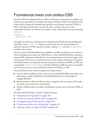 Formatando texto com estilos CSS
Os estilos CSSs (Cascading Style Sheets, Folhas de estilos em cascata) permitem trabalhar com
estilos de texto que podem ser aplicados a documentos HTML ou XML. Uma folha de estilos
é uma coleção de regras de formatação que especifica como formatar elementos HTML ou
XML. Cada regra está associada a um nome de estilo, ou seletor, com uma ou mais
propriedades de estilo e seus valores. Por exemplo, o estilo a seguir define um seletor chamado
bodyText:
.bodyText {
  text-align: left
}

Você pode criar estilos que redefinam marcas de formatação HTML internas utilizadas pelo
Flash Player (como <p> e <li>). Também é possível criar classes de estilo que podem ser
aplicadas a elementos HTML específicos usando o atributo class da marca <p> ou <span>,
ou definir novas marcas.
Você usa a classe TextField.StyleSheet para trabalhar com folhas de estilos de texto. Embora a
classe TextField possa ser usada com o Flash Player 6, a classe TextField.StyleSheet exige que os
arquivos SWF se destinem ao Flash Player 7 ou a versões posteriores. É possível carregar estilos
de um arquivo CSS externo ou criá-los de maneira nativa usando o ActionScript. Para aplicar
uma folha de estilos a um campo de texto que contém texto em formato HTML ou XML, use
a propriedade TextField.styleSheet. Os estilos definidos na folha de estilos são mapeados
automaticamente para as marcas definidas no documento HTML ou XML.
O uso de folhas de estilos envolve as seguintes três etapas básicas:
■   Criar um objeto de folha de estilos a partir da classe TextField.StyleSheet (para obter mais
    informações, consulte %{StyleSheet (TextField.StyleSheet)}% em ActionScript 2.0
    Language Reference).
■   Adicionar estilos ao objeto de folha de estilos, carregando-os de um arquivo CSS externo
    ou criando novos estilos com o ActionScript.
■   Atribuir a folha de estilos a um objeto TextField que contém texto em formato HTML ou
    XML.
Para obter mais informações, consulte os seguintes tópicos:
■   “Propriedades CSS suportadas” na página 448
■   “Criando um objeto de folha de estilos” na página 449
■   “Carregando arquivos CSS externos” na página 450
■   “Criando novos estilos com o ActionScript” na página 451
■   “Aplicando estilos a um objeto TextField” na página 452



                                                          Formatando texto com estilos CSS   447
 