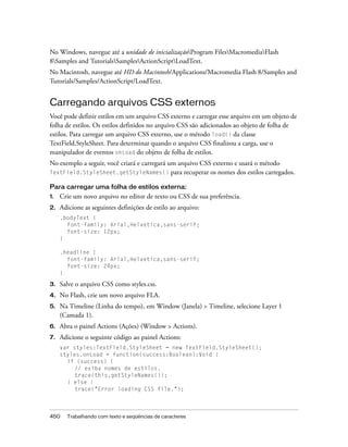 No Windows, navegue até a unidade de inicializaçãoProgram FilesMacromediaFlash
8Samples and TutorialsSamplesActionScriptLoadText.
No Macintosh, navegue até HD do Macintosh/Applications/Macromedia Flash 8/Samples and
Tutorials/Samples/ActionScript/LoadText.


Carregando arquivos CSS externos
Você pode definir estilos em um arquivo CSS externo e carregar esse arquivo em um objeto de
folha de estilos. Os estilos definidos no arquivo CSS são adicionados ao objeto de folha de
estilos. Para carregar um arquivo CSS externo, use o método load() da classe
TextField.StyleSheet. Para determinar quando o arquivo CSS finalizou a carga, use o
manipulador de eventos onLoad do objeto de folha de estilos.
No exemplo a seguir, você criará e carregará um arquivo CSS externo e usará o método
TextField.StyleSheet.getStyleNames() para recuperar os nomes dos estilos carregados.

Para carregar uma folha de estilos externa:
1.   Crie um novo arquivo no editor de texto ou CSS de sua preferência.
2.   Adicione as seguintes definições de estilo ao arquivo:
     .bodyText {
       font-family: Arial,Helvetica,sans-serif;
       font-size: 12px;
     }

     .headline {
       font-family: Arial,Helvetica,sans-serif;
       font-size: 24px;
     }

3.   Salve o arquivo CSS como styles.css.
4.   No Flash, crie um novo arquivo FLA.
5.   Na Timeline (Linha do tempo), em Window (Janela) > Timeline, selecione Layer 1
     (Camada 1).
6.   Abra o painel Actions (Ações) (Window > Actions).
7.   Adicione o seguinte código ao painel Actions:
     var styles:TextField.StyleSheet = new TextField.StyleSheet();
     styles.onLoad = function(success:Boolean):Void {
       if (success) {
          // exiba nomes de estilos.
          trace(this.getStyleNames());
       } else {
          trace("Error loading CSS file.");



450    Trabalhando com texto e seqüências de caracteres
 