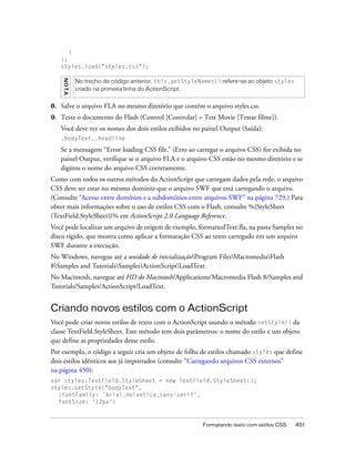 }
     };
     styles.load("styles.css");
     NO T A


              No trecho de código anterior, this.getStyleNames() refere-se ao objeto styles
              criado na primeira linha do ActionScript.


8.   Salve o arquivo FLA no mesmo diretório que contém o arquivo styles.css.
9.   Teste o documento do Flash (Control [Controlar] > Test Movie [Testar filme]).
     Você deve ver os nomes dos dois estilos exibidos no painel Output (Saída):
     .bodyText,.headline

     Se a mensagem “Error loading CSS file.” (Erro ao carregar o arquivo CSS) for exibida no
     painel Output, verifique se o arquivo FLA e o arquivo CSS estão no mesmo diretório e se
     digitou o nome do arquivo CSS corretamente.
Como com todos os outros métodos do ActionScript que carregam dados pela rede, o arquivo
CSS deve ser estar no mesmo domínio que o arquivo SWF que está carregando o arquivo.
(Consulte “Acesso entre domínios e a subdomínios entre arquivos SWF” na página 729.) Para
obter mais informações sobre o uso de estilos CSS com o Flash, consulte %{StyleSheet
(TextField.StyleSheet)}% em ActionScript 2.0 Language Reference.
Você pode localizar um arquivo de origem de exemplo, formattedText.fla, na pasta Samples no
disco rígido, que mostra como aplicar a formatação CSS ao texto carregado em um arquivo
SWF durante a execução.
No Windows, navegue até a unidade de inicializaçãoProgram FilesMacromediaFlash
8Samples and TutorialsSamplesActionScriptLoadText.
No Macintosh, navegue até HD do Macintosh/Applications/Macromedia Flash 8/Samples and
Tutorials/Samples/ActionScript/LoadText.


Criando novos estilos com o ActionScript
Você pode criar novos estilos de texto com o ActionScript usando o método setStyle() da
classe TextField.StyleSheet. Este método tem dois parâmetros: o nome do estilo e um objeto
que define as propriedades desse estilo.
Por exemplo, o código a seguir cria um objeto de folha de estilos chamado styles que define
dois estilos idênticos aos já importados (consulte “Carregando arquivos CSS externos”
na página 450):
var styles:TextField.StyleSheet = new TextField.StyleSheet();
styles.setStyle("bodyText",
  {fontFamily: 'Arial,Helvetica,sans-serif',
  fontSize: '12px'}



                                                          Formatando texto com estilos CSS    451
 