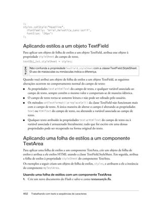 );
styles.setStyle("headline",
   {fontFamily: 'Arial,Helvetica,sans-serif',
   fontSize: '24px'}
);


Aplicando estilos a um objeto TextField
Para aplicar um objeto de folha de estilos a um objeto TextField, atribua esse objeto à
propriedade styleSheet do campo de texto.
textObj_txt.styleSheet = styles;
 NO TA




          Não confunda a propriedade TextField.styleSheet com a classe TextField.StyleSheet.
          O uso de maiúsculas ou minúsculas indica a diferença.


Quando você atribui um objeto de folha de estilos a um objeto TextField, as seguintes
alterações ocorrem no comportamento normal do campo de texto:
■        As propriedades text e htmlText do campo de texto, e qualquer variável associada ao
         campo de texto, sempre contêm o mesmo valor e comportam-se de maneira idêntica.
■        O campo de texto torna-se somente leitura e não pode ser editado pelo usuário.
■        Os métodos setTextFormat() e replaceSel() da classe TextField não funcionam mais
         com o campo de texto. A única maneira de alterar o campo é alterando as propriedades
         text ou htmlText do campo de texto, ou alterando a variável associada ao campo de
         texto.
■        Qualquer texto atribuído às propriedades text e htmlText do campo de texto ou à
         variável associada é armazenado literalmente; tudo que for escrito em uma dessas
         propriedades pode ser recuperado na forma original do texto.


Aplicando uma folha de estilos a um componente
TextArea
Para aplicar uma folha de estilos a um componente TextArea, crie um objeto de folha de
estilos e atribua a ele estilos HTML usando a classe TextField.StyleSheet. Em seguida, atribua
a folha de estilos à propriedade styleSheet do componente TextArea.
Os exemplos a seguir criam um objeto de folha de estilos, styles, e atribuem a ele a instância
do componente myTextArea.

Usando uma folha de estilos com um componente TextArea
1.       Crie um novo documento do Flash e salve-o como textareastyle.fla.



452        Trabalhando com texto e seqüências de caracteres
 