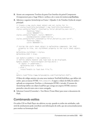 2.   Arraste um componente TextArea da pasta User Interface do painel Components
     (Componentes) para o Stage (Palco) e atribua a ele o nome de instância myTextArea.
3.   Adicione o seguinte ActionScript ao Frame 1 (Quadro 1) da Timeline (Linha de tempo)
     principal:
     // Create a new style sheet object and set styles for it.
     var styles:TextField.StyleSheet = new TextField.StyleSheet();
     styles.setStyle("html", {fontFamily:'Arial,Helvetica,sans-serif',
                fontSize:'12px',
                color:'#0000FF'});
     styles.setStyle("body", {color:'#00CCFF',
                textDecoration:'underline'});
     styles.setStyle("h1",{fontFamily:'Arial,Helvetica,sans-serif',
                fontSize:'24px',
                color:'#006600'});

     /* Assign the style sheet object to myTextArea component. Set html
       property to true, set styleSheet property to the style sheet object.
       */
     myTextArea.styleSheet = styles;
     myTextArea.html = true;

     var myVars:LoadVars = new LoadVars();
     // Define onData handler and load text to be displayed.
     myVars.onData = function(myStr:String):Void {
        if (myStr != undefined) {
          myTextArea.text = myStr;
        } else {
          trace("Unable to load text file.");
        }
     };
     myVars.load("http://www.helpexamples.com/flash/myText.htm");

     O bloco de código anterior cria uma nova instância TextField.StyleSheet, que define três
     estilos para as marcas HTML html, body e h1. A seguir, o objeto de folha de estilos é
     aplicado ao componente TextArea, e a formatação HTML é ativada. O restante do
     ActionScript define um objeto LoadVars que carrega um arquivo HTML externo e
     preenche a área de texto com o texto carregado.
4.   Selecione Control (Controlar) > Test Movie (Testar filme) para testar o documento do
     Flash.


Combinando estilos
Os estilos CSS no Flash Player são aditivos; ou seja, quando os estilos são aninhados, cada
nível de aninhamento pode contribuir com informações de estilo, que são acrescentadas juntas
para resultar na formatação final.


                                                         Formatando texto com estilos CSS   453
 