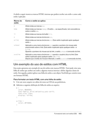 A tabela a seguir mostra as marcas HTML internas que podem receber um estilo e como cada
estilo é aplicado:

Nome do          Como o estilo se aplica
estilo
p                Afeta todas as marcas <p>.
body             Afeta todas as marcas <body>. O estilo p , se especificado, tem precedência
                 sobre o estilobody.
li               Afeta todas as marcas de bullet <li>.
a                Afeta todas as marcas de âncora <a>.
a:link           Afeta todas as marcas de âncora <a>. Este estilo é aplicado após qualquer
                 estilo a.
a:hover          Aplicado a uma marca de âncora <a> quando o ponteiro do mouse está
                 posicionado sobre o link. Este estilo é aplicado após qualquer estilo a e
                 a:link.
                 Quando o ponteiro do mouse sai do link, o estilo a:hover é removido do link.
a:active         Aplicado a uma marca de âncora <a> quando o usuário clica no link. Este
                 estilo é aplicado após qualquer estilo a e a:link.
                 Depois que o botão do mouse é liberado, o estilo a:active é removido do link.



Um exemplo do uso de estilos com HTML
Esta seção apresenta um exemplo de uso de estilos com marcas HTML. Você pode criar uma
folha de estilos que atribui um estilo a algumas marcas internas e define algumas classes de
estilo. Em seguida, poderá aplicar essa folha de estilos a um objeto TextField que contém texto
em formato HTML.

Para formatar um texto HTML com uma folha de estilo:
1.   Crie um novo arquivo no editor de texto ou CSS de sua preferência.
2.   Adicione a seguinte definição de folha de estilos ao arquivo:
     p {
       color: #000000;
       font-family: Arial,Helvetica,sans-serif;
       font-size: 12px;
       display: inline;
     }

     a:link {
       color: #FF0000;
     }




                                                          Formatando texto com estilos CSS   455
 