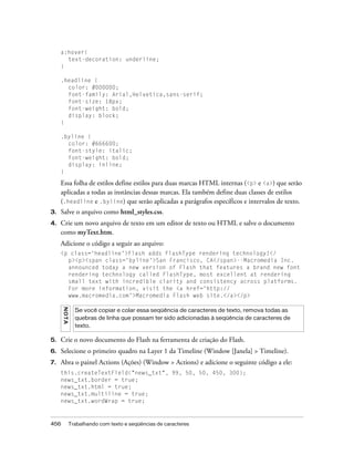 a:hover{
       text-decoration: underline;
     }

     .headline {
       color: #000000;
       font-family: Arial,Helvetica,sans-serif;
       font-size: 18px;
       font-weight: bold;
       display: block;
     }

     .byline {
       color: #666600;
       font-style: italic;
       font-weight: bold;
       display: inline;
     }

     Essa folha de estilos define estilos para duas marcas HTML internas (<p> e <a>) que serão
     aplicadas a todas as instâncias dessas marcas. Ela também define duas classes de estilos
     (.headline e .byline) que serão aplicadas a parágrafos específicos e intervalos de texto.
3.   Salve o arquivo como html_styles.css.
4.   Crie um novo arquivo de texto em um editor de texto ou HTML e salve o documento
     como myText.htm.
     Adicione o código a seguir ao arquivo:
     <p class='headline'>Flash adds FlashType rendering technology!</
       p><p><span class='byline'>San Francisco, CA</span>--Macromedia Inc.
       announced today a new version of Flash that features a brand new font
       rendering technology called FlashType, most excellent at rendering
       small text with incredible clarity and consistency across platforms.
       For more information, visit the <a href='http://
       www.macromedia.com'>Macromedia Flash web site.</a></p>
      N OT A




                 Se você copiar e colar essa seqüência de caracteres de texto, remova todas as
                 quebras de linha que possam ter sido adicionadas à seqüência de caracteres de
                 texto.

5.   Crie o novo documento do Flash na ferramenta de criação do Flash.
6.   Selecione o primeiro quadro na Layer 1 da Timeline (Window [Janela] > Timeline).
7.   Abra o painel Actions (Ações) (Window > Actions) e adicione o seguinte código a ele:
     this.createTextField("news_txt", 99, 50, 50, 450, 300);
     news_txt.border = true;
     news_txt.html = true;
     news_txt.multiline = true;
     news_txt.wordWrap = true;



456            Trabalhando com texto e seqüências de caracteres
 