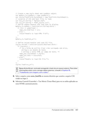// Create a new style sheet and LoadVars object.
     var myVars_lv:LoadVars = new LoadVars();
     var styles:TextField.StyleSheet = new TextField.StyleSheet();
     // Location of CSS and text files to load.
     var txt_url:String = "myText.htm";
     var css_url:String = "html_styles.css";
     // Define onData handler and load text to display.
     myVars_lv.onData = function(src:String):Void {
        if (src != undefined) {
          news_txt.htmlText = src;
        } else {
          trace("Unable to load HTML file");
        }
     };
     myVars_lv.load(txt_url);

     // Define onLoad handler and Load CSS file.
     styles.onLoad = function(success:Boolean):Void {
        if (success) {
          /* Se a folha de estilos tiver sido carregada sem erros,
             atribua-a ao objeto de texto
             e atribua o texto HTML ao campo de texto. */
          news_txt.styleSheet = styles;
          news_txt.text = storyText;
        } else {
          trace("Unable to load CSS file.");
        }
     };
     styles.load(css_url);
     N OT A




              Nesse ActionScript, você está carregando o texto de um arquivo externo. Para obter
              informações sobre como carregar dados externos, consulte o Capítulo 15,
              “Trabalhando com imagens, som e vídeo.”

8.   Salve o arquivo como news_html.fla no mesmo diretório que contém o arquivo CSS
     criado na etapa 3.
9.   Selecione Control (Controlar) > Test Movie (Testar filme) para ver os estilos aplicados ao
     texto HTML automaticamente.




                                                            Formatando texto com estilos CSS   457
 