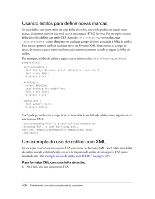 Usando estilos para definir novas marcas
Se você definir um novo estilo em uma folha de estilos, esse estilo poderá ser usado como
marca, da mesma maneira que você usaria uma marca HTML interna. Por exemplo, se uma
folha de estilos definir um estilo CSS chamado sectionHeading, você poderá usar
<sectionHeading> como elemento em qualquer campo de texto associado à folha de estilos.
Esse recurso permite atribuir qualquer texto em formato XML diretamente ao campo de
texto, de maneira que o texto seja formatado automaticamente usando as regras da folha de
estilos.
Por exemplo, a folha de estilos a seguir cria os novos estilos sectionHeading, mainBody
e emphasized.
.sectionHeading {
  font-family: Verdana, Arial, Helvetica, sans-serif;
  font-size: 18px;
  display: block
}
.mainBody {
  color: #000099;
  text-decoration: underline;
  font-size: 12px;
  display: block
}
.emphasized {
  font-weight: bold;
  display: inline
}

Você pode preencher um campo de texto associado a essa folha de estilos com o seguinte texto
em formato XML:
<sectionHeading>This is a section</sectionHeading>
<mainBody>This is some main body text,
with one <emphasized>emphatic</emphasized> word.
</mainBody>


Um exemplo do uso de estilos com XML
Nesta seção, você criará um arquivo FLA com texto em formato XML. Você criará uma folha
de estilos usando o ActionScript, em vez de importando estilos de um arquivo CSS como
mostrado em “Um exemplo do uso de estilos com HTML” na página 455

Para formatar XML com uma folha de estilo:
1.   No Flash, crie um documento FLA.




458    Trabalhando com texto e seqüências de caracteres
 