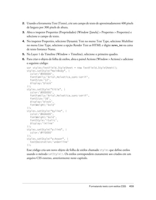 2.   Usando a ferramenta Text (Texto), crie um campo de texto de aproximadamente 400 pixels
     de largura por 300 pixels de altura.
3.   Abra o inspetor Properties (Propriedades) (Window [Janela] > Properties > Properties) e
     selecione o campo de texto.
4.   No inspetor Properties, selecione Dynamic Text no menu Text Type, selecione Multiline
     no menu Line Type, selecione a opção Render Text as HTML e digite news_txt na caixa
     de texto Instance Name.
5.   Na Layer 1 da Timeline (Window > Timeline), selecione o primeiro quadro.
6.   Para criar o objeto de folha de estilos, abra o painel Actions (Window > Actions) e adicione
     o seguinte código:
     var styles:TextField.StyleSheet = new TextField.StyleSheet();
     styles.setStyle("mainBody", {
       color:'#000000',
       fontFamily:'Arial,Helvetica,sans-serif',
       fontSize:'12',
       display:'block'
     });
     styles.setStyle("title", {
       color:'#000000',
       fontFamily:'Arial,Helvetica,sans-serif',
       fontSize:'18',
       display:'block',
       fontWeight:'bold'
     });
     styles.setStyle("byline", {
       color:'#666600',
       fontWeight:'bold',
       fontStyle:'italic',
       display:'inline'
     });
     styles.setStyle("a:link", {
       color:'#FF0000'
     });
     styles.setStyle("a:hover", {
       textDecoration:'underline'
     });

     Esse código cria um novo objeto de folha de estilos chamado styles que define estilos
     usando o método setStyle(). Os estilos correspondem exatamente aos criados em um
     arquivo CSS externo, anteriormente neste capítulo.




                                                          Formatando texto com estilos CSS   459
 