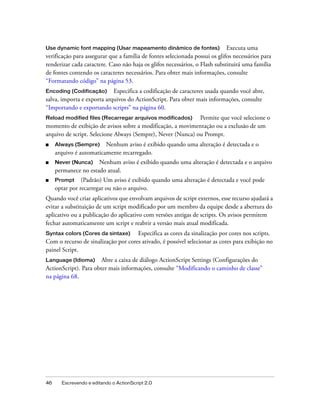 Use dynamic font mapping (Usar mapeamento dinâmico de fontes)                Executa uma
verificação para assegurar que a família de fontes selecionada possui os glifos necessários para
renderizar cada caractere. Caso não haja os glifos necessários, o Flash substituirá uma família
de fontes contendo os caracteres necessários. Para obter mais informações, consulte
“Formatando código” na página 53.
Encoding (Codificação)      Especifica a codificação de caracteres usada quando você abre,
salva, importa e exporta arquivos do ActionScript. Para obter mais informações, consulte
“Importando e exportando scripts” na página 60.
Reload modified files (Recarregar arquivos modificados)      Permite que você selecione o
momento de exibição de avisos sobre a modificação, a movimentação ou a exclusão de um
arquivo de script. Selecione Always (Sempre), Never (Nunca) ou Prompt.
■    Always (Sempre) Nenhum aviso é exibido quando uma alteração é detectada e o
     arquivo é automaticamente recarregado.
■    Never (Nunca)    Nenhum aviso é exibido quando uma alteração é detectada e o arquivo
     permanece no estado atual.
■    Prompt (Padrão) Um aviso é exibido quando uma alteração é detectada e você pode
     optar por recarregar ou não o arquivo.
Quando você criar aplicativos que envolvam arquivos de script externos, esse recurso ajudará a
evitar a substituição de um script modificado por um membro da equipe desde a abertura do
aplicativo ou a publicação do aplicativo com versões antigas de scripts. Os avisos permitem
fechar automaticamente um script e reabrir a versão mais atual modificada.
Syntax colors (Cores da sintaxe)     Especifica as cores da sinalização por cores nos scripts.
Com o recurso de sinalização por cores ativado, é possível selecionar as cores para exibição no
painel Script.
Language (Idioma) Abre a caixa de diálogo ActionScript Settings (Configurações do
ActionScript). Para obter mais informações, consulte “Modificando o caminho de classe”
na página 68.




46     Escrevendo e editando o ActionScript 2.0
 