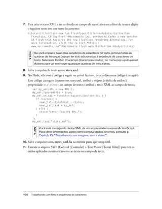 7.    Para criar o texto XML a ser atribuído ao campo de texto, abra um editor de texto e digite
      o seguinte texto em um novo documento:
      <story><title>Flash now has FlashType</title><mainBody><byline>San
        Francisco, CA</byline>--Macromedia Inc. announced today a new version
        of Flash that features the new FlashType rendering technology. For
        more information, visit the <a href="http://
        www.macromedia.com">Macromedia Flash website</a></mainBody></story>
      NO TA




                 Se você copiar e colar essa seqüência de caracteres de texto, remova todas as
                 quebras de linha que possam ter sido adicionadas à seqüência de caracteres de
                 texto. Selecione Hidden Characters (Caracteres ocultos) no menu pop-up do painel
                 Actions para ver e remover quaisquer quebras de linha extras.

8.    Salve o arquivo de texto como story.xml.
9.    No Flash, adicione o código a seguir no painel Actions, de acordo com o código da etapa 6.
      Esse código carrega o documento story.xml, atribui o objeto de folha de estilos à
      propriedade styleSheet do campo de texto e atribui o texto XML ao campo de texto:
               var my_xml:XML = new XML();
               my_xml.ignoreWhite = true;
               my_xml.onLoad = function(success:Boolean):Void {
                  if (success) {
                    news_txt.styleSheet = styles;
                    news_txt.text = my_xml;
                  } else {
                    trace("Error loading XML.");
                  }
               };
               my_xml.load("story.xml");
               N OT A




                        Você está carregando dados XML de um arquivo externo nesse ActionScript.
                        Para obter informações sobre como carregar dados externos, consulte o
                        Capítulo 15, “Trabalhando com imagens, som e vídeo.”.

10. Salve         o arquivo como news_xml.fla na mesma pasta que story.xml.
11.   Execute o arquivo SWF (Control [Controlar] > Test Movie [Testar filme]) para ver os
      estilos aplicados automaticamente ao texto no campo de texto.




460           Trabalhando com texto e seqüências de caracteres
 