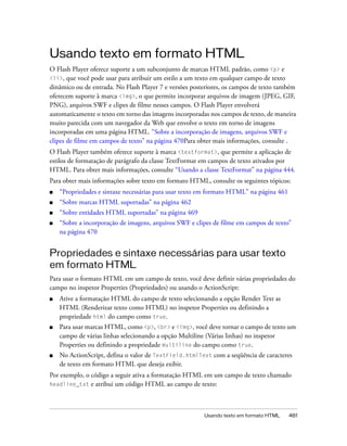 Usando texto em formato HTML
O Flash Player oferece suporte a um subconjunto de marcas HTML padrão, como <p> e
<li>, que você pode usar para atribuir um estilo a um texto em qualquer campo de texto
dinâmico ou de entrada. No Flash Player 7 e versões posteriores, os campos de texto também
oferecem suporte à marca <img>, o que permite incorporar arquivos de imagem (JPEG, GIF,
PNG), arquivos SWF e clipes de filme nesses campos. O Flash Player envolverá
automaticamente o texto em torno das imagens incorporadas nos campos de texto, de maneira
muito parecida com um navegador da Web que envolve o texto em torno de imagens
incorporadas em uma página HTML. “Sobre a incorporação de imagens, arquivos SWF e
clipes de filme em campos de texto” na página 470Para obter mais informações, consulte .
O Flash Player também oferece suporte à marca <textformat>, que permite a aplicação de
estilos de formatação de parágrafo da classe TextFormat em campos de texto ativados por
HTML. Para obter mais informações, consulte “Usando a classe TextFormat” na página 444.
Para obter mais informações sobre texto em formato HTML, consulte os seguintes tópicos:
■   “Propriedades e sintaxe necessárias para usar texto em formato HTML” na página 461
■   “Sobre marcas HTML suportadas” na página 462
■   “Sobre entidades HTML suportadas” na página 469
■   “Sobre a incorporação de imagens, arquivos SWF e clipes de filme em campos de texto”
    na página 470


Propriedades e sintaxe necessárias para usar texto
em formato HTML
Para usar o formato HTML em um campo de texto, você deve definir várias propriedades do
campo no inspetor Properties (Propriedades) ou usando o ActionScript:
■   Ative a formatação HTML do campo de texto selecionando a opção Render Text as
    HTML (Renderizar texto como HTML) no inspetor Properties ou definindo a
    propriedade html do campo como true.
■   Para usar marcas HTML, como <p>, <br> e <img>, você deve tornar o campo de texto um
    campo de várias linhas selecionando a opção Multiline (Várias linhas) no inspetor
    Properties ou definindo a propriedade multiline do campo como true.
■   No ActionScript, defina o valor de TextField.htmlText com a seqüência de caracteres
    de texto em formato HTML que deseja exibir.
Por exemplo, o código a seguir ativa a formatação HTML em um campo de texto chamado
headline_txt e atribui um código HTML ao campo de texto:




                                                        Usando texto em formato HTML     461
 