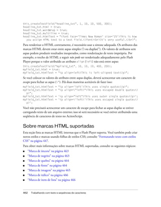 this.createTextField("headline_txt", 1, 10, 10, 500, 300);
headline_txt.html = true;
headline_txt.wordWrap = true;
headline_txt.multiline = true;
headline_txt.htmlText = "<font face='Times New Roman' size='25'>This is how
  you assign HTML text to a text field.</font><br>It's very useful.</br>";

Para renderizar o HTML corretamente, é necessário usar a sintaxe adequada. Os atributos das
marcas HTML devem estar entre aspas simples (') ou duplas("). Os valores de atributos sem
aspas podem produzir resultados inesperados, como renderização de texto imprópria. Por
exemplo, o trecho de HTML a seguir não pode ser renderizado adequadamente pelo Flash
Player porque o valor atribuído ao atributo align (left) não está entre aspas:
this.createTextField("myField_txt", 10, 10, 10, 400, 200);
myField_txt.html = true;
myField_txt.htmlText = "<p align=left>This is left-aligned text</p>";

Se você colocar os valores do atributo entre aspas duplas, deverá acrescentar um caractere de
escape para fechar as aspas ("). Há duas maneiras aceitáveis de fazer isso:
myField_txt.htmlText       = "<p align='left'>This uses single quotes</p>";
myField_txt.htmlText       = "<p align="left">This uses escaped double quotes</
  p>";
myField_txt.htmlText       = '<p align="left">This uses outer single quotes</p>';
myField_txt.htmlText       = '<p align='left'>This uses escaped single quotes</
  p>';

Você não precisará acrescentar um caractere de escape para fechar as aspas duplas se estiver
carregando texto de um arquivo externo; isso só será necessário se você estiver atribuindo uma
seqüência de caracteres de texto no ActionScript.


Sobre marcas HTML suportadas
Esta seção lista as marcas HTML internas que o Flash Player suporta. Você também pode criar
novos estilos e marcas usando folhas de estilos CSS; consulte “Formatando texto com estilos
CSS” na página 447.
Para obter mais informações sobre marcas HTML suportadas, consulte os seguintes tópicos:
■   “Marca de âncora” na página 463
■   “Marca de negrito” na página 463
■   “Marca de quebra” na página 464
■   “Marca de fonte” na página 464
■   “Marca de imagem” na página 465
■   “Marca de itálico” na página 466
■   “Marca de item de lista” na página 466



462   Trabalhando com texto e seqüências de caracteres
 