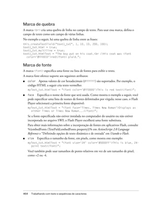 Marca de quebra
A marca <br> cria uma quebra de linha no campo de texto. Para usar essa marca, defina o
campo de texto como um campo de várias linhas.
No exemplo a seguir, há uma quebra de linha entre as frases:
this.createTextField("text1_txt", 1, 10, 10, 200, 100);
text1_txt.html = true;
text1_txt.multiline = true;
text1_txt.htmlText = "The boy put on his coat.<br />His coat was <font
  color='#FF0033'>red</font> plaid.";


Marca de fonte
A marca <font> especifica uma fonte ou lista de fontes para exibir o texto.
A marca font oferece suporte aos seguintes atributos:
■   color   Apenas valores de cor hexadecimais (#FFFFFF) são suportados. Por exemplo, o
    código HTML a seguir cria texto vermelho:
    myText_txt.htmlText = "<font color='#FF0000'>This is red text</font>";

■   face    Especifica o nome da fonte que será usada. Como mostra o exemplo a seguir, você
    pode especificar uma lista de nomes de fontes delimitados por vírgula; nesse caso, o Flash
    Player selecionará a primeira fonte disponível:
    myText_txt.htmlText = "<font face='Times, Times New Roman'>Displays as
      either Times or Times New Roman...</font>";

    Se a fonte especificada não estiver instalada no computador do usuário ou não estiver
    incorporada no arquivo SWF, o Flash Player escolherá uma fonte substituta.
    Para obter mais informações sobre a incorporação de fontes em aplicativos Flash, consulte
    %{embedFonts (TextField.embedFonts property)}% em ActionScript 2.0 Language
    Reference e “Definindo opções de texto dinâmico e de entrada” em Usando o Flash.
■   size    Especifica o tamanho da fonte, em pixels, como mostra este exemplo:
    myText_txt.htmlText = "<font size='24' color='#0000FF'>This is blue, 24-
      point text</font>";

    Você também pode usar tamanhos de ponto relativos em vez de um tamanho de pixel,
    como +2 ou -4.




464   Trabalhando com texto e seqüências de caracteres
 