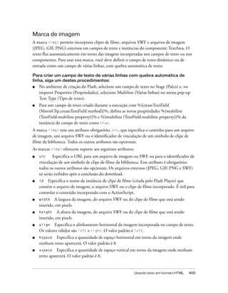Marca de imagem
A marca <img> permite incorporar clipes de filme, arquivos SWF e arquivos de imagem
(JPEG, GIF, PNG) externos em campos de texto e instâncias do componente TextArea. O
texto flui automaticamente em torno das imagens incorporadas nos campos de texto ou nos
componentes. Para usar essa marca, você deve definir o campo de texto dinâmico ou de
entrada como um campo de várias linhas, com quebra automática de texto.

Para criar um campo de texto de várias linhas com quebra automática de
linha, siga um destes procedimentos:
■   No ambiente de criação do Flash, selecione um campo de texto no Stage (Palco) e, no
    inspetor Properties (Propriedades), selecione Multiline (Várias linhas) no menu pop-up
    Text Type (Tipo de texto).
■   Para um campo de texto criado durante a execução com %{createTextField
    (MovieClip.createTextField method)}%, defina as novas propriedades %{multiline
    (TextField.multiline property)}% e %{multiline (TextField.multiline property)}% da
    instância do campo de texto como true.
A marca <img> tem um atributo obrigatório, src, que especifica o caminho para um arquivo
de imagem, um arquivo SWF ou o identificador de vinculação de um símbolo de clipe de
filme da biblioteca. Todos os outros atributos são opcionais.
As marcas <img> oferecem suporte aos seguintes atributos:
■   src     Especifica o URL para um arquivo de imagem ou SWF ou para o identificador de
    vinculação de um símbolo de clipe de filme da biblioteca. Este atributo é obrigatório;
    todos os outros atributos são opcionais. Os arquivos externos (JPEG, GIF, PNG e SWF)
    só serão exibidos após a conclusão do download.
■   id Especifica o nome da instância de clipe de filme (criada pelo Flash Player) que
    contém o arquivo de imagem, o arquivo SWF ou o clipe de filme incorporado. É útil para
    controlar o conteúdo incorporado com o ActionScript.
■   width    A largura da imagem, do arquivo SWF ou do clipe de filme que está sendo
    inserido, em pixels.
■   height     A altura da imagem, do arquivo SWF ou do clipe de filme que está sendo
    inserido, em pixels.
■   align   Especifica o alinhamento horizontal da imagem incorporada no campo de texto.
    Os valores válidos são left e right. O valor padrão é left.
■   hspace  Especifica a quantidade de espaço horizontal em torno da imagem onde
    nenhum texto aparecerá. O valor padrão é 8.
■   vspace    Especifica a quantidade de espaço vertical em torno da imagem onde nenhum
    texto aparecerá. O valor padrão é 8.


                                                            Usando texto em formato HTML   465
 