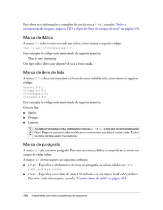 Para obter mais informações e exemplos do uso da marca <img>, consulte “Sobre a
incorporação de imagens, arquivos SWF e clipes de filme em campos de texto” na página 470.

Marca de itálico
A marca <i> exibe o texto marcado em itálico, como mostra o seguinte código:
That is very <i>interesting</i>.

Esse exemplo de código seria renderizado da seguinte maneira:
    That is very interesting.
Um tipo itálico deve estar disponível para a fonte usada.

Marca de item de lista
A marca <li> coloca um marcador na frente do texto incluído nela, como mostra o seguinte
código:
Grocery list:
<li>Apples</li>
<li>Oranges</li>
<li>Lemons</li>

Esse exemplo de código seria renderizado da seguinte maneira:
Grocery list:
■   Apples
■   Oranges
■   Lemons
      N OT A




                 As listas ordenadas e não ordenadas (marcas<ol> e <ul>) não são reconhecidas pelo
                 Flash Player e, portanto, não modificam o modo como sua lista é renderizada. Todos
                 os itens de lista usam marcadores.


Marca de parágrafo
A marca <p> cria um novo parágrafo. Para usar essa marca, defina o campo de texto como um
campo de várias linhas.
A marca <p> oferece suporte aos seguintes atributos:
■   align   Especifica o alinhamento do texto no parágrafo; os valores válidos são left,
    right, justify e center.
■   class    Especifica uma classe de estilo CSS definida em um objeto TextField.StyleSheet.
    Para obter mais informações, consulte “Usando classes de estilo” na página 454.




466            Trabalhando com texto e seqüências de caracteres
 