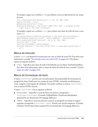 O exemplo a seguir usa o atributo align para alinhar o texto no lado direito de um campo
    de texto.
    this.createTextField("myText_txt", 1, 10, 10, 400, 100);
    myText_txt.html = true;
    myText_txt.multiline = true;
    myText_txt.htmlText = "<p align='right'>This text is aligned on the
      right side of the text field</p>";

    O exemplo a seguir usa o atributo class para atribuir uma classe de estilo de texto a uma
    marca <p>:
    var myStyleSheet:TextField.StyleSheet = new TextField.StyleSheet();
    myStyleSheet.setStyle(".blue", {color:'#99CCFF', fontSize:18});
    this.createTextField("test_txt", 10, 0, 0, 300, 100);
    test_txt.html = true;
    test_txt.styleSheet = myStyleSheet;
    test_txt.htmlText = "<p class='blue'>This is some body-styled text.</
      p>.";


Marca de intervalo
A marca <span> está disponível somente para uso com os estilos de texto CSS. Para obter mais
informações, consulte “Formatando texto com estilos CSS” na página 447. Ela oferece
suporte ao seguinte atributo:
■   class     Especifica uma classe de estilo CSS definida em um objeto TextField.StyleSheet.
    Para obter mais informações sobre a criação de classes de estilo de texto, consulte “Usando
    classes de estilo” na página 454.

Marca de formatação de texto
A marca <textformat> permite usar um subconjunto das propriedades de formatação de
parágrafo da classe TextFormat nos campos de texto HTML, incluindo entrelinhamento,
recuo, margens e interrupções de tabulação. Você pode combinar as marcas <textformat>
com as marcas HTML internas.
A marca <textformat> tem os seguintes atributos:
■   blockindent   Especifica o recuo do bloco em pontos; corresponde a
    TextFormat.blockIndent. (Consulte %{blockIndent (TextFormat.blockIndent
    property)}% em ActionScript 2.0 Language Reference.)
■   indent Especifica o recuo do primeiro caractere no parágrafo em relação à margem
    esquerda; corresponde a TextFormat.indent. Permite usar inteiros negativos. (Consulte
    %{indent (TextFormat.indent property)}% em ActionScript 2.0 Language Reference.)




                                                           Usando texto em formato HTML    467
 