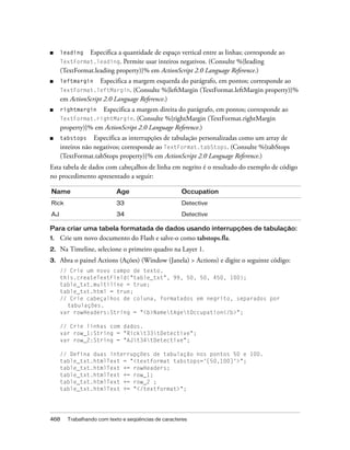 ■    leading   Especifica a quantidade de espaço vertical entre as linhas; corresponde ao
     TextFormat.leading.    Permite usar inteiros negativos. (Consulte %{leading
     (TextFormat.leading property)}% em ActionScript 2.0 Language Reference.)
■    leftmargin    Especifica a margem esquerda do parágrafo, em pontos; corresponde ao
     TextFormat.leftMargin. (Consulte %{leftMargin (TextFormat.leftMargin property)}%
     em ActionScript 2.0 Language Reference.)
■    rightmargin   Especifica a margem direita do parágrafo, em pontos; corresponde ao
     TextFormat.rightMargin.    (Consulte %{rightMargin (TextFormat.rightMargin
     property)}% em ActionScript 2.0 Language Reference.)
■    tabstops Especifica as interrupções de tabulação personalizadas como um array de
     inteiros não negativos; corresponde ao TextFormat.tabStops. (Consulte %{tabStops
     (TextFormat.tabStops property)}% em ActionScript 2.0 Language Reference.)
Esta tabela de dados com cabeçalhos de linha em negrito é o resultado do exemplo de código
no procedimento apresentado a seguir:

Name                      Age                       Occupation
Rick                      33                        Detective

AJ                        34                        Detective

Para criar uma tabela formatada de dados usando interrupções de tabulação:
1.   Crie um novo documento do Flash e salve-o como tabstops.fla.
2.   Na Timeline, selecione o primeiro quadro na Layer 1.
3.   Abra o painel Actions (Ações) (Window (Janela) > Actions) e digite o seguinte código:
     // Crie um novo campo de texto.
     this.createTextField("table_txt", 99, 50, 50, 450, 100);
     table_txt.multiline = true;
     table_txt.html = true;
     // Crie cabeçalhos de coluna, formatados em negrito, separados por
       tabulações.
     var rowHeaders:String = "<b>NametAgetOccupation</b>";

     // Crie linhas com dados.
     var row_1:String = "Rickt33tDetective";
     var row_2:String = "AJt34tDetective";

     // Defina duas interrupções de tabulação nos pontos 50 e 100.
     table_txt.htmlText = "<textformat tabstops='[50,100]'>";
     table_txt.htmlText += rowHeaders;
     table_txt.htmlText += row_1;
     table_txt.htmlText += row_2 ;
     table_txt.htmlText += "</textformat>";




468    Trabalhando com texto e seqüências de caracteres
 