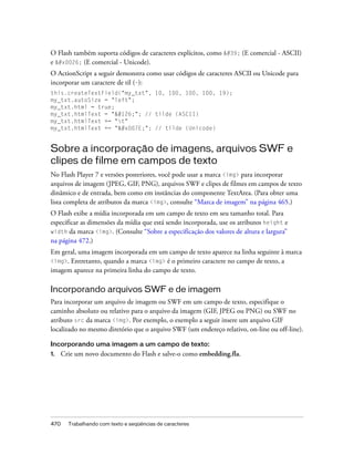 O Flash também suporta códigos de caracteres explícitos, como ' (E comercial - ASCII)
e & (E comercial - Unicode).
O ActionScript a seguir demonstra como usar códigos de caracteres ASCII ou Unicode para
incorporar um caractere de til (~):
this.createTextField("my_txt", 10, 100, 100, 100, 19);
my_txt.autoSize = "left";
my_txt.html = true;
my_txt.htmlText = "~"; // tilde (ASCII)
my_txt.htmlText += "t"
my_txt.htmlText += "~"; // tilde (Unicode)


Sobre a incorporação de imagens, arquivos SWF e
clipes de filme em campos de texto
No Flash Player 7 e versões posteriores, você pode usar a marca <img> para incorporar
arquivos de imagem (JPEG, GIF, PNG), arquivos SWF e clipes de filmes em campos de texto
dinâmico e de entrada, bem como em instâncias do componente TextArea. (Para obter uma
lista completa de atributos da marca <img>, consulte “Marca de imagem” na página 465.)
O Flash exibe a mídia incorporada em um campo de texto em seu tamanho total. Para
especificar as dimensões da mídia que está sendo incorporada, use os atributos height e
width da marca <img>. (Consulte “Sobre a especificação dos valores de altura e largura”
na página 472.)
Em geral, uma imagem incorporada em um campo de texto aparece na linha seguinte à marca
<img>. Entretanto, quando a marca <img> é o primeiro caractere no campo de texto, a
imagem aparece na primeira linha do campo de texto.

Incorporando arquivos SWF e de imagem
Para incorporar um arquivo de imagem ou SWF em um campo de texto, especifique o
caminho absoluto ou relativo para o arquivo da imagem (GIF, JPEG ou PNG) ou SWF no
atributo src da marca <img>. Por exemplo, o exemplo a seguir insere um arquivo GIF
localizado no mesmo diretório que o arquivo SWF (um endereço relativo, on-line ou off-line).

Incorporando uma imagem a um campo de texto:
1.    Crie um novo documento do Flash e salve-o como embedding.fla.




470     Trabalhando com texto e seqüências de caracteres
 