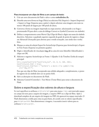 Para incorporar um clipe de filme a um campo de texto:
1.    Crie um novo documento do Flash e salve-o como embeddedmc.fla.
2.    Desenhe uma nova forma no Stage (Palco) ou selecione File (Arquivo) > Import (Importar)
      > Import to Stage (Importar para o palco) e depois selecione uma imagem com mais ou
      menos 100 pixels de largura por 100 pixels de altura.
3.    Converta a forma ou imagem importada na etapa anterior, selecionando-a no Stage e
      pressionando F8 para abrir a caixa de diálogo Convert to Symbol (Converter em símbolo).
4.    Defina o comportamento como Movie Clip (Clipe de filme) e digite um nome de símbolo
      descritivo. Selecione o quadrado superior esquerdo da grade de ponto de registro e clique
      em Advanced (Avançado) para alternar para o modo avançado, caso ainda não o tenha
      feito.
5.    Marque as caixas de seleção Export for ActionScript (Exportar para ActionScript) e Export
      in First Frame (Exportar no primeiro quadro).
6.    Digite o identificador de vinculação img_id na caixa de texto Identifier (Identificador) e
      clique em OK.
7.    Adicione o seguinte ActionScript ao Frame 1 (Quadro 1) da Timeline (Linha de tempo)
      principal:
      this.createTextField("textField_txt", 10, 0, 0, 300, 200);
      textField_txt.html = true;
      textField_txt.htmlText = "<p>Here's a movie clip symbol:<img
        src='img_id'>";

      Para que um clipe de filme incorporado seja exibido adequada e completamente, o ponto
      de registro de seu símbolo deve ser no ponto (0,0).
8.    Salve as alterações no documento do Flash.
9.    Selecione Control (Controlar) > Test Movie (Testar filme) para testar o documento do
      Flash.

Sobre a especificação dos valores de altura e largura
Se você especificar os atributos width e height para uma marca <img>, será reservado espaço
no campo de texto para o arquivo de imagem, o arquivo SWF ou o clipe de filme. Após o
download completo de um arquivo de imagem ou SWF, ele aparecerá no espaço reservado. O
Flash dimensiona a mídia para cima ou para baixo, de acordo com os valores especificados
para height e width. Para dimensionar a imagem, é necessário inserir valores para os
atributos height e width .




472     Trabalhando com texto e seqüências de caracteres
 
