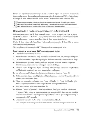 Se você não especificar os valores height e width, nenhum espaço será reservado para a mídia
incorporada. Após o download completo de um arquivo de imagem ou SWF, o Flash o insere
no campo de texto em seu tamanho total e "quebra" novamente o texto em torno dele.
 NO TA




          Se estiver carregando imagens dinamicamente em um campo de texto que contém
          texto, é recomendável especificar a largura e a altura da imagem original para dispor o
          texto adequadamente em torno do espaço reservado para a imagem.


Controlando a mídia incorporada com o ActionScript
O Flash cria um novo clipe de filme para cada marca <img> e incorpora esse clipe ao objeto
TextField. O atributo id da marca <img> permite atribuir um nome de instância ao clipe de
filme criado. Assim, é possível controlar o clipe de filme com o ActionScript.
O clipe de filme criado pelo Flash Player é adicionado como um clipe de filme-filho ao campo
de texto que contém a imagem.
No exemplo a seguir, um arquivo SWF é incorporado a um campo de texto.

Para incorporar um arquivo SWF a um campo de texto:
1.       Crie um novo documento do Flash.
2.       Redimensione o tamanho do Stage (Palco) do documento com 100 pixels por 100 pixels.
3.       Use a ferramenta Rectangle (Retângulo) para desenhar um quadrado vermelho no Stage.
4.       Redimensione o quadrado com 80 pixels por 80 pixels, usando o inspetor Properties
         (Propriedades), e depois mova a forma para o centro do Stage.
5.       Selecione Frame 20 (Quadro 20) na Timeline (Linha de tempo) e pressione F7 (Windows
         ou Macintosh) para inserir um novo quadro-chave em branco.
6.       Use a ferramenta Oval para desenhar um círculo azul no Stage, no Frame 20.
7.       Redimensione o círculo com 80 pixels por 80 pixels, usando o inspetor Properties, e depois
         mova-o para o centro do Stage.
8.       Clique em um quadro em branco entre Frame 1 (Quadro 1) e Frame 20 (Quadro 20) e
         defina o tipo de interpolação como Shape (Forma) no inspetor Properties.
9.       Salve o documento atual como animation.fla.
10. Selecione      Control (Controlar) > Test Movie (Testar filme) para visualizar a animação.
         O arquivo SWF é criado no mesmo diretório que o arquivo FLA. Para que este exercício
         funcione corretamente, é preciso gerar o arquivo SWF, a fim de que você possa carregá-lo
         em um arquivo FLA separado.
11.      Crie um novo arquivo FLA e salve-o como animationholder.fla.
         Salve o arquivo na mesma pasta onde anteriormente foi criado o arquivo animation.fla.


                                                                Usando texto em formato HTML     473
 