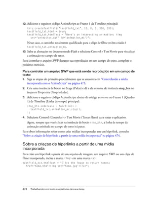 12. Adicione   o seguinte código ActionScript ao Frame 1 da Timeline principal:
      this.createTextField("textField_txt", 10, 0, 0, 300, 200);
      textField_txt.html = true;
      textField_txt.htmlText = "Here's an interesting animation: <img
        src='animation.swf' id='animation_mc'>";

      Nesse caso, o caminho totalmente qualificado para o clipe de filme recém-criado é
      textField_txt.animation_mc.
13.   Salve as alterações no documento do Flash e selecione Control > Test Movie para visualizar
      a animação no campo de texto.
Para controlar o arquivo SWF durante sua reprodução em um campo de texto, complete o
próximo exercício.

Para controlar um arquivo SWF que está sendo reproduzido em um campo de
texto:
1.    Siga as etapas do primeiro procedimento que se encontra em “Controlando a mídia
      incorporada com o ActionScript” na página 473.
2.    Crie uma instância de botão no Stage (Palco) e dê a ela o nome de instância stop_btn no
      inspetor Properties (Propriedades).
3.    Adicione o seguinte código ActionScript abaixo do código existente no Frame 1 (Quadro
      1) da Timeline (Linha de tempo) principal:
      stop_btn.onRelease = function() {
         textField_txt.animation_mc.stop();
      };

4.    Selecione Control (Controlar) > Test Movie (Testar filme) para testar o aplicativo.
      Agora, sempre que você clicar na instância de botão stop_btn, a linha de tempo da
      animação aninhada no campo de texto irá parar.
Para obter informações sobre como criar mídias incorporadas em um hiperlink, consulte
“Sobre a criação de hiperlinks a partir de uma mídia incorporada” na página 474.

Sobre a criação de hiperlinks a partir de uma mídia
incorporada
Para criar um hiperlink a partir de um arquivo de imagem, um arquivo SWF ou um clipe de
filme incorporado, inclua a marca <img> em uma marca <a>:
textField_txt.htmlText = "Click the image to return home<a
  href='home.htm'><img src='home.jpg'></a>";




474     Trabalhando com texto e seqüências de caracteres
 