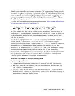 Quando posicionado sobre uma imagem, um arquivo SWF ou um clipe de filme delimitado
por marcas <a>, o ponteiro do mouse se transforma no ícone de “mão indicadora”, da mesma
forma que quando posicionado em hiperlinks padrão. A interatividade, como cliques no
botão do mouse e pressionamentos de teclas, não é registrada nos arquivos SWF e clipes de
filme delimitados por marcas <a>.
Para obter informações sobre como incorporar mídia, consulte “Sobre a criação de hiperlinks a
partir de uma mídia incorporada” na página 474.


Exemplo: Criando texto de rolagem
Há vários métodos para criar texto de rolagem no Flash. Você poderá tornar os campos de
texto dinâmico e de entrada roláveis selecionando a opção Scrollable (Rolável) no menu Text
(Texto) ou no menu de contexto, ou clicando duas vezes na alça do campo de texto com a
tecla Shift pressionada.
Você pode usar as propriedades scroll e maxscroll do objeto TextField para controlar a
rolagem vertical, e as propriedades hscroll e maxhscroll para controlar a rolagem
horizontal em um campo de texto. As propriedades scroll e hscroll especificam as posições
de rolagem vertical e horizontal atuais, respectivamente; você pode ler e escrever essas
propriedades. As propriedades maxscroll e maxhscroll especificam as posições de rolagem
vertical e horizontal máximas, respectivamente; você só pode ler essas propriedades.
O componente TextArea permite criar facilmente campos de texto de rolagem com o mínimo
de script. Para obter mais informações, consulte “TextArea component” em Components
Language Reference (Referência da linguagem de componentes).

Para criar um campo de texto dinâmico rolável:
Siga um destes procedimentos:
■   Com a tecla Shift pressionada, clique duas vezes na alça do campo de texto dinâmico.
■   Selecione o campo de texto dinâmico com a ferramenta Selection (Seleção) e selecione
    Text (Texto) > Scrollable (Rolável).
■   Selecione o campo de texto dinâmico com a ferramenta Selection. Clique com o botão
    direito do mouse (Windows) ou, pressionando Control, clique (Macintosh) no campo de
    texto dinâmico e selecione Text > Scrollable.




                                                        Exemplo: Criando texto de rolagem   475
 