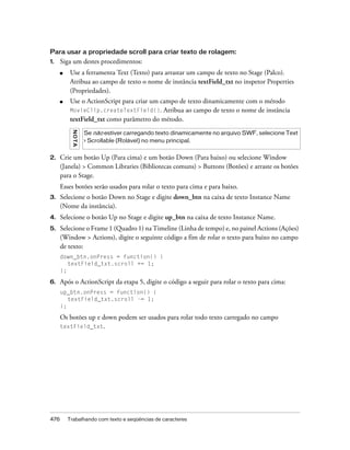 Para usar a propriedade scroll para criar texto de rolagem:
1.    Siga um destes procedimentos:
      ■    Use a ferramenta Text (Texto) para arrastar um campo de texto no Stage (Palco).
           Atribua ao campo de texto o nome de instância textField_txt no inspetor Properties
           (Propriedades).
      ■    Use o ActionScript para criar um campo de texto dinamicamente com o método
           MovieClip.createTextField(). Atribua ao campo de texto o nome de instância
           textField_txt como parâmetro do método.
           NO TA




                   Se não estiver carregando texto dinamicamente no arquivo SWF, selecione Text
                   > Scrollable (Rolável) no menu principal.


2.    Crie um botão Up (Para cima) e um botão Down (Para baixo) ou selecione Window
      (Janela) > Common Libraries (Bibliotecas comuns) > Buttons (Botões) e arraste os botões
      para o Stage.
      Esses botões serão usados para rolar o texto para cima e para baixo.
3.    Selecione o botão Down no Stage e digite down_btn na caixa de texto Instance Name
      (Nome da instância).
4.    Selecione o botão Up no Stage e digite up_btn na caixa de texto Instance Name.
5.    Selecione o Frame 1 (Quadro 1) na Timeline (Linha de tempo) e, no painel Actions (Ações)
      (Window > Actions), digite o seguinte código a fim de rolar o texto para baixo no campo
      de texto:
      down_btn.onPress = function() {
         textField_txt.scroll += 1;
      };

6.    Após o ActionScript da etapa 5, digite o código a seguir para rolar o texto para cima:
      up_btn.onPress = function() {
         textField_txt.scroll -= 1;
      };

      Os botões up e down podem ser usados para rolar todo texto carregado no campo
      textField_txt.




476       Trabalhando com texto e seqüências de caracteres
 