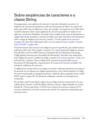 Sobre seqüências de caracteres e a
classe String
Em programação, uma seqüência de caracteres é uma série ordenada de caracteres. As
seqüências de caracteres são geralmente usadas nos documentos do Flash e em arquivos de
classes para exibir texto em aplicativos, como, por exemplo, em campos de texto. Além disso,
é possível armazenar valores como seqüências de caracteres que podem ser usadas em um
aplicativo com diversas finalidades. Você pode colocar seqüências de caracteres diretamente no
código ActionScript incluindo os caracteres de dados entre aspas. Para obter mais informações
sobre a criação de seqüências de caracteres, consulte “Criando seqüências de caracteres”
na página 486. Para obter informações sobre o uso de campos de texto, consulte “Usando a
classe TextField” na página 406.
Você pode associar cada caractere a um código de caractere especificado, que também pode ser
usado para exibir texto. Por exemplo, o caractere “A” é representado pelo código de caractere
Unicode 0041 ou 65 em ASCII (American Standard Code for Information Interchange,
Código padrão americano para intercâmbio de informações). Para obter mais informações
sobre códigos de caractere e gráficos de código, consulte www.unicode.org/charts. Como você
pode observar, a maneira como as seqüências de caracteres são representadas em um
documento do Flash depende, em grande parte, do conjunto de caracteres escolhido e do
método de codificação dos caracteres.
A codificação de caracteres refere-se ao código, ou método, usado para representar um conjunto
de caracteres em um idioma com códigos representativos, como valores numéricos. O código
de caractere (mencionado no parágrafo anterior) é a tabela de valores mapeados (como a tabela
ASCII, onde A é igual a 65). O método de codificação o decifra em um programa de
computador.
Por exemplo, cada letra do idioma inglês teria um código numérico representativo em uma
codificação de caractere. O ASCII codifica cada letra, número e alguns símbolos em versões
binárias de 7 bits de cada inteiro. O ASCII é um conjunto de caracteres composto de 95
caracteres imprimíveis e de vários caracteres de controle; ele é usado por computadores para
representar texto.




                                            Sobre seqüências de caracteres e a classe String   477
 