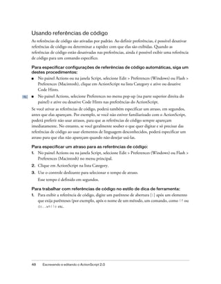 Usando referências de código
As referências de código são ativadas por padrão. Ao definir preferências, é possível desativar
referências de código ou determinar a rapidez com que elas são exibidas. Quando as
referências de código estão desativadas nas preferências, ainda é possível exibir uma referência
de código para um comando específico.

Para especificar configurações de referências de código automáticas, siga um
destes procedimentos:
■    No painel Actions ou na janela Script, selecione Edit > Preferences (Windows) ou Flash >
     Preferences (Macintosh), clique em ActionScript na lista Category e ative ou desative
     Code Hints.
■    No painel Actions, selecione Preferences no menu pop-up (na parte superior direita do
     painel) e ative ou desative Code Hints nas preferências do ActionScript.
Se você ativar as referências de código, poderá também especificar um atraso, em segundos,
antes que elas apareçam. Por exemplo, se você não estiver familiarizado com o ActionScript,
poderá preferir não usar atrasos, para que as referências de código sempre apareçam
imediatamente. No entanto, se você geralmente souber o que quer digitar e só precisar das
referências de código ao usar elementos de linguagem desconhecidos, poderá especificar um
atraso para que elas não apareçam quando não desejar usá-las.

Para especificar um atraso para as referências de código:
1.   No painel Actions ou na janela Script, selecione Edit > Preferences (Windows) ou Flash >
     Preferences (Macintosh) no menu principal.
2.   Clique em ActionScript na lista Category.
3.   Use o controle deslizante para selecionar o tempo de atraso.
     Esse tempo é definido em segundos.

Para trabalhar com referências de código no estilo de dica de ferramenta:
1.   Para exibir a referência de código, digite um parêntese de abertura [(] após um elemento
     que exija parênteses (por exemplo, após o nome de um método, um comando, como if ou
     do..while etc.




48     Escrevendo e editando o ActionScript 2.0
 
