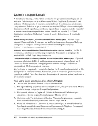 Usando a classe Locale
A classe Locale (mx.lang.Locale) permite controlar a exibição de textos multilíngües em um
aplicativo Flash durante a execução. Com o painel Strings (Seqüências de caracteres), você
pode usar IDs de seqüências de caracteres em vez de literais de seqüências de caracteres em
campos de texto dinâmicos, o que permite criar um arquivo SWF que exiba texto carregado
de um arquivo XML específico de um idioma. É possível usar os seguintes métodos para exibir
as seqüências de caracteres específicas do idioma, contidas nos arquivos XLIFF (XML
Localization Interchange File Format, Formato de arquivo de intercâmbio de localização
XML).
Automatically at runtime (Automaticamente durante a execução)             O Flash Player
substitui IDs de seqüências de caracteres por seqüências de caracteres do arquivo XML, que
corresponde ao código do idioma padrão do sistema retornado por %{language
(capabilities.language property)}%.

Manually using stage language (Usando manualmente o idioma do palco) As IDs de
seqüências de caracteres são substituídas por seqüências de caracteres na compilação do
arquivo SWF, e o Flash Player não pode alterá-las.
Using ActionScript at runtime (Usando o ActionScript durante a execução)          É possível
controlar a substituição de IDs de seqüências de caracteres usando o ActionScript, que é
controlado durante a execução. Essa opção permite controlar o tempo e o idioma da
substituição de IDs de seqüências de caracteres.
Você pode usar as propriedades e os métodos da classe Locale quando quiser substituir as IDs
de seqüências de caracteres usando o ActionScript, a fim de controlar o aplicativo durante a
reprodução no Flash Player. Para obter uma demonstração de como usar a classe Locale, veja o
procedimento a seguir.

Para usar a classe Locale para criar sites multilíngües:
1.   Crie um novo documento do Flash e salve-o como locale.fla.
2.   Abra o painel Strings (Seqüências de caracteres) (Window [Janela] > Other Panels [Outros
     painéis] > Strings) e clique em Settings (Configurações).
3.   Selecione dois idiomas, en (inglês) e fr (francês), e clique em Add (Adicionar) para
     acrescentar os idiomas ao painel Active Languages (Idiomas ativos).
4.   Selecione a opção Via ActionScript at Runtime (Via ActionScript durante a execução),
     defina o idioma de execução padrão como francês e clique em OK.
5.   Arraste um componente de ComboBox (Caixa de combinação) da pasta User Interface
     (Interface do usuário) do painel Components (Componentes) (Window > Components)
     para o Stage (Palco) e atribua a ele o nome de instância lang_cb.



480    Trabalhando com texto e seqüências de caracteres
 