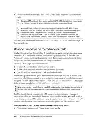 11.       Selecione Control (Controlar) > Test Movie (Testar filme) para testar o documento do
          Flash.
          DICA


                          O arquivo XML utilizado deve usar o padrão XLIFF (XML Localization Interchange
                          File Format, Formato de arquivo de intercâmbio de localização XML).
          AT E N ÇÃ O




                          A classe Locale é diferente das outras classes do ActionScript 2.0 Language
                          Reference, pois não faz parte do Flash Player. Como essa classe foi instalada no
                          caminho de classe Flash Authoring (Criação do Flash), é automaticamente
                          compilada em arquivos SWF. O uso da classe Locale aumenta o tamanho do
                          arquivo SWF ligeiramente, porque a classe deve ser compilada no arquivo SWF.

Para obter mais informações, consulte %{Locale (mx.lang.Locale)}% em ActionScript 2.0
Language Reference.


Usando um editor de método de entrada
Um IME (Input Method Editor, Editor de método de entrada) permite digitar caracteres de
texto não-ASCII em idiomas asiáticos, como chinês, japonês e coreano. A classe IME do
ActionScript permite manipular diretamente o IME do sistema operacional que está dentro
do aplicativo Flash Player executado em um computador cliente.
Usando o ActionScript, é possível determinar:
■         Se há um IME instalado no computador do usuário.
■         Se o IME está ativado ou desativado no computador do usuário.
■         Qual é o modo de conversão que o IME atual está utilizando.
A classe IME pode determinar qual é o modo de conversão que o IME está utilizando. Por
exemplo, se o IME de japonês estiver ativo, será possível determinar se o modo de conversão é
Hiragana, Katakana, etc. usando o método System.IME.getConversionMode() . Você pode
defini-lo com o método System.IME.setConversionMode() .
 N OT A




             No momento, não é possível saber qual IME está ativo (se houver algum) nem mudar de
             um IME para outro (por exemplo, de inglês para japonês ou de coreano para chinês).


Também é possível ativar ou desativar o IME usando o aplicativo durante a execução e
executar outras funções, dependendo do sistema operacional do usuário. Você pode verificar
se um sistema possui um IME, utilizando a propriedade System.capabilities.hasIME . O
próximo exemplo mostra como determinar se o usuário possui um IME instalado e ativo.

Para determinar se o usuário possui um IME instalado e ativo:
1.        Crie um novo documento do Flash e salve-o como ime.fla.



482                     Trabalhando com texto e seqüências de caracteres
 