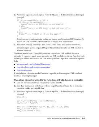 2.   Adicione o seguinte ActionScript ao Frame 1 (Quadro 1) da Timeline (Linha de tempo)
     principal:
     if (System.capabilities.hasIME) {
       if (System.IME.getEnabled()) {
          trace("You have an IME installed and enabled.");
       } else {
          trace("You have an IME installed but not enabled.");
       }
     } else {
       trace("Please install an IME and try again.");
     }

     Primeiramente, o código anterior verifica se o sistema atual possui um IME instalado. Se
     houver um IME instalado, o Flash verificará se ele está ativo no momento.
3.   Selecione Control (Controlar) > Test Movie (Testar filme) para testar o documento.
     Uma mensagem aparece no painel Output (Saída) indicando se há um IME instalado e
     ativo no momento.
Também é possível usar a classe IME para ativar e desativar o IME no Flash durante a
execução. O exemplo a seguir requer que exista um IME instalado no sistema. Para obter mais
informações sobre a instalação de um IME na sua plataforma específica, consulte os seguintes
links:
■    www.microsoft.com/globaldev/default.mspx
■    http://developer.apple.com/documentation/
■    http://java.sun.com
É possível ativar e desativar um IME durante a reprodução de um arquivo SWF, conforme
mostrado no exemplo a seguir.

Para ativar e desativar um editor de método de entrada durante a execução:
1.   Crie um novo documento do Flash e salve-o como ime2.fla.
2.   Crie duas instâncias de símbolo de botão no Stage (Palco) e atribua a elas os nomes de
     instâncias enable_btn e disable_btn.
3.   Adicione o seguinte ActionScript ao Frame 1 (Quadro 1) da Timeline (Linha de tempo)
     principal:
     checkIME();

     var my_fmt:TextFormat = new TextFormat();
     my_fmt.font = "_sans";

     this.createTextField("ime_txt", 10, 100, 10, 320, 240);
     ime_txt.border = true;
     ime_txt.multiline = true;



                                             Sobre seqüências de caracteres e a classe String   483
 