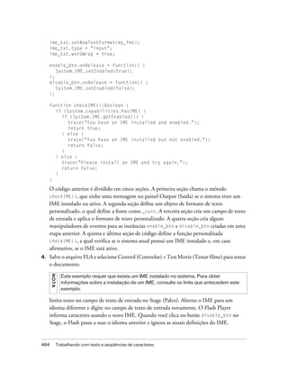 ime_txt.setNewTextFormat(my_fmt);
     ime_txt.type = "input";
     ime_txt.wordWrap = true;

     enable_btn.onRelease = function() {
        System.IME.setEnabled(true);
     };
     disable_btn.onRelease = function() {
        System.IME.setEnabled(false);
     };

     function checkIME():Boolean {
       if (System.capabilities.hasIME) {
          if (System.IME.getEnabled()) {
            trace("You have an IME installed and enabled.");
            return true;
          } else {
            trace("You have an IME installed but not enabled.");
            return false;
          }
       } else {
          trace("Please install an IME and try again.");
          return false;
       }
     }

     O código anterior é dividido em cinco seções. A primeira seção chama o método
     checkIME(), que exibe uma mensagem no painel Output (Saída) se o sistema tiver um
     IME instalado ou ativo. A segunda seção define um objeto de formato de texto
     personalizado, o qual define a fonte como _sans. A terceira seção cria um campo de texto
     de entrada e aplica o formato de texto personalizado. A quarta seção cria alguns
     manipuladores de eventos para as instâncias enable_btn e disable_btn criadas em uma
     etapa anterior. A quinta e última seção de código define a função personalizada
     checkIME(), a qual verifica se o sistema atual possui um IME instalado e, em caso
     afirmativo, se o IME está ativo.
4.   Salve o arquivo FLA e selecione Control (Controlar) > Test Movie (Testar filme) para testar
     o documento.
      N O TA




                 Este exemplo requer que exista um IME instalado no sistema. Para obter
                 informações sobre a instalação de um IME, consulte os links que antecedem este
                 exemplo.

     Insira texto no campo de texto de entrada no Stage (Palco). Alterne o IME para um
     idioma diferente e digite no campo de texto de entrada novamente. O Flash Player
     informa caracteres usando o novo IME. Quando você clica no botão disable_btn no
     Stage, o Flash passa a usar o idioma anterior e ignora as atuais definições do IME.


484            Trabalhando com texto e seqüências de caracteres
 