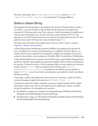 Para obter informações sobre System.capabilities.hasIME, consulte %{hasIME
(capabilities.hasIME property)}%      em ActionScript 2.0 Language Reference.


Sobre a classe String
Na linguagem ActionScript básica, uma seqüência de caracteres (String) também se refere a
uma classe e a um tipo de dados. O tipo de dados String representa uma seqüência de
caracteres de 16 bits que pode incluir letras, números e sinais de pontuação. As seqüências de
caracteres são armazenadas como caracteres Unicode, usando o formato UTF-16. Uma
operação em um valor String retorna uma nova instância da seqüência de caracteres. O valor
padrão de uma variável declarada com o tipo de dados String é null.
Para obter mais informações sobre seqüências de caracteres, dados e valores, consulte o
Capítulo 4, “Dados e tipos de dados.”
A classe String contém métodos que permitem trabalhar com seqüências de caracteres de
texto. As seqüências de caracteres são importantes ao se trabalhar com vários objetos, e os
métodos descritos neste capítulo são úteis quando se trabalha com seqüências de caracteres
usadas em vários objetos, como instâncias de TextField, XML, ContextMenu e FileReference.
A classe String (Seqüência de caracteres) é um envoltório para o tipo de dados String primitivo
que fornece métodos e propriedades que permitem manipular valores primitivos de seqüências
de caracteres. É possível converter o valor de qualquer objeto em uma seqüência de caracteres
usando a função String(). Todos os métodos da classe String, exceto concat(),
fromCharCode(), slice() e substr(), são genéricos; isso significa que eles chamam a
função toString() antes de executarem suas operações e que podem ser usados com objetos
diferentes de String.
Como todos os índices de seqüência de caracteres têm zero como base, o índice do último
caractere de qualquer seqüência de caracteres myStr é myStr.length - 1.
O arquivo de origem de exemplo, strings.fla, encontra-se na pasta Samples do disco rígido.
Esse arquivo mostra como criar um processador de texto simples que compare e recupere
seleções de seqüências e de subseqüências de caracteres.
■   No Windows, navegue até a unidade de inicializaçãoProgram FilesMacromediaFlash
    8Samples and TutorialsSamplesActionScriptStrings.
■   No Macintosh, navegue até HD do Macintosh/Applications/Macromedia Flash 8/Samples
    and Tutorials/Samples/ActionScript/Strings.




                                            Sobre seqüências de caracteres e a classe String   485
 