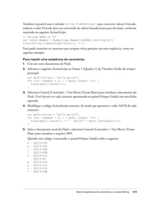 Também é possível usar o método String.fromCharCode() para converter valores Unicode,
embora o valor Unicode deva ser convertido de valores hexadecimais para decimais, conforme
mostrado no seguinte ActionScript:
// Unicode 0068 == "h"
var letter:Number = Number(new Number(0x0068).toString(10));
trace(String.fromCharCode(letter)); // h

Você pode examinar os caracteres que ocupam várias posições em uma seqüência, como no
seguinte exemplo:

Para repetir uma seqüência de caracteres:
1.   Crie um novo documento do Flash.
2.   Adicione o seguinte ActionScript ao Frame 1 (Quadro 1) da Timeline (Linha de tempo)
     principal:
     var myStr:String = "hello world!";
     for (var i:Number = 0; i < myStr.length; i++) {
       trace(myStr.charAt(i));
     }

3.   Selecione Control (Controlar) > Test Movie (Testar filme) para visualizar o documento do
     Flash. Você deverá ver cada caractere apresentado no painel Output (Saída) em uma linha
     separada.
4.   Modifique o código ActionScript existente, de modo que apresente o valor ASCII de cada
     caractere:
     var myStr:String = "hello world!";
     for (var i:Number = 0; i < myStr.length; i++) {
       trace(myStr.charAt(i) + " - ASCII=" + myStr.charCodeAt(i));
     }

5.   Salve o documento atual do Flash e selecione Control (Controlar) > Test Movie (Testar
     filme) para visualizar o arquivo SWF.
     Quando esse código é executado, o painel Output (Saída) exibe o seguinte:
     h   -   ASCII=104
     e   -   ASCII=101
     l   -   ASCII=108
     l   -   ASCII=108
     o   -   ASCII=111
         -   ASCII=32
     w   -   ASCII=119
     o   -   ASCII=111
     r   -   ASCII=114
     l   -   ASCII=108




                                            Sobre seqüências de caracteres e a classe String   489
 