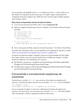 Use os operadores de igualdade estrita (===) e de diferença estrita (!==) para verificar se os
dois objetos de comparação são do mesmo tipo. O exemplo a seguir usa operadores de
comparação estrita para assegurar que o Flash não tente converter tipos de dados enquanto
tenta comparar valores.

Para forçar comparações estritas de tipos de dados:
1.   Crie um novo documento do Flash e salve-o como comparestrict.fla.
2.   Adicione o seguinte ActionScript ao Frame 1 (Quadro 1) da Timeline (Linha de tempo)
     principal:
     var str1:String = "4";
     var str2:String = "5";
     var total:Number = 4;
     if (str1 !== total) {
       trace("Types are not converted.");
     }
     if (str1 !== str2) {
       trace("Same type, but the strings don't match.");
     }

3.   Salve o documento do Flash e selecione Control (Controlar) > Test Movie (Testar filme).
Para obter mais informações sobre o uso de operadores com seqüências de caracteres, consulte
“Sobre uso de operadores com seqüências de caracteres” na página 192.
O arquivo de origem de exemplo, strings.fla, encontra-se na pasta Samples do disco rígido.
Esse arquivo mostra como criar um processador de texto simples que compare e recupere
seleções de seqüências e de subseqüências de caracteres.
■    No Windows, navegue até a unidade de inicializaçãoProgram FilesMacromediaFlash
     8Samples and TutorialsSamplesActionScriptStrings.
■    No Macintosh, navegue até HD do Macintosh/Applications/Macromedia Flash 8/Samples
     and Tutorials/Samples/ActionScript/Strings.


Convertendo e concatenando seqüências de
caracteres
É possível usar o método toString() para converter vários objetos em seqüências de
caracteres. A maioria dos objetos internos tem um método toString() com essa finalidade:
var n:Number = 0.470;
trace(typeof(n.toString())); // seqüência de caracteres

Ao usar o operador de adição (+) com uma combinação de instâncias de seqüência de
caracteres e de outros tipos, você não precisa usar o método toString(). Para obter detalhes
sobre concatenação, consulte o segundo procedimento desta seção.


                                             Sobre seqüências de caracteres e a classe String   491
 