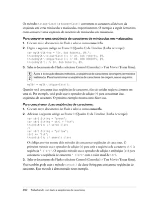 Os métodos toLowerCase() e toUpperCase() convertem os caracteres alfabéticos da
seqüência em letras minúsculas e maiúsculas, respectivamente. O exemplo a seguir demonstra
como converter uma seqüência de caracteres de minúsculas em maiúsculas.

Para converter uma seqüência de caracteres de minúsculas em maiúsculas:
1.   Crie um novo documento do Flash e salve-o como convert.fla.
2.   Digite o seguinte código no Frame 1 (Quadro 1) da Timeline (Linha de tempo):
     var myStr:String = "Dr. Bob Roberts, #9.";
     trace(myStr.toLowerCase()); // dr. bob roberts, #9.
     trace(myStr.toUpperCase()); // DR. BOB ROBERTS, #9.
     trace(myStr); // Dr. Bob Roberts, #9.

3.   Salve o documento do Flash e selecione Control (Controlar) > Test Movie (Testar filme).
      N OT A




                 Após a execução desses métodos, a seqüência de caracteres de origem permanece
                 inalterada. Para transformar a seqüência de caracteres de origem, use o seguinte:

     myStr = myStr.toUpperCase();

Quando você concatena duas seqüências de caracteres, elas são unidas seqüencialmente em
uma só. Por exemplo, você pode usar o operador de adição (+) para concatenar duas
seqüências de caracteres. O próximo exemplo mostra como fazer isso.

Para concatenar duas seqüências de caracteres:
1.   Crie um novo documento do Flash e salve-o como concat.fla.
2.   Adicione o seguinte código ao Frame 1 (Quadro 1) da Timeline (Linha de tempo):
     var str1:String             = "green";
     var str2:String             = str1 + "ish";
     trace(str2); //             verde claro
     //
     var str3:String             = "yellow";
     str3 += "ish";
     trace(str3); //             amarelo claro

     O código anterior mostra dois métodos de concatenar seqüências de caracteres. O
     primeiro método usa o operador de adição (+) para unir a seqüência de caracteres str1 à
     seqüência " claro". O segundo método usa o operador de adição e atribuição (+=) para
     concatenar a seqüência de caracteres " claro" com o valor atual de str3.
3.   Salve o documento do Flash e selecione Control (Controlar) > Test Movie (Testar filme).
Você também pode usar o método concat() da classe String para concatenar seqüências de
caracteres. Esse método é demonstrado neste exemplo.




492            Trabalhando com texto e seqüências de caracteres
 