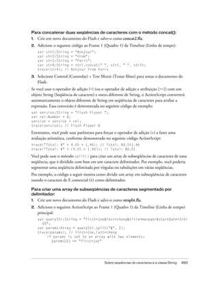 Para concatenar duas seqüências de caracteres com o método concat():
1.   Crie um novo documento do Flash e salve-o como concat2.fla.
2.   Adicione o seguinte código ao Frame 1 (Quadro 1) da Timeline (Linha de tempo):
     var str1:String    = "Bonjour";
     var str2:String    = "from";
     var str3:String    = "Paris";
     var str4:String    = str1.concat(" ", str2, " ", str3);
     trace(str4); //    Bonjour from Paris

3.   Selecione Control (Controlar) > Test Movie (Testar filme) para testar o documento do
     Flash.
Se você usar o operador de adição (+) (ou o operador de adição e atribuição [+=]) com um
objeto String (Seqüência de caractere) e outro diferente de String, o ActionScript converterá
automaticamente o objeto diferente de String em seqüências de caracteres para avaliar a
expressão. Essa conversão é demonstrada no seguinte código de exemplo:
var version:String = "Flash Player ";
var rel:Number = 8;
version = version + rel;
trace(version); // Flash Player 8

Entretanto, você pode usar parênteses para forçar o operador de adição (+) a fazer uma
avaliação aritmética, conforme demonstrado no seguinte código ActionScript:
trace("Total: $" + 4.55 + 1.46); // Total: $4.551.46
trace("Total: $" + (4.55 + 1.46)); // Total: $6.01

Você pode usar o método split() para criar um array de subseqüências de caracteres de uma
seqüência, que é dividido com base em um caractere delimitador. Por exemplo, você poderia
segmentar uma seqüência delimitada por vírgulas ou tabulações em várias seqüências.
Por exemplo, o código a seguir mostra como dividir um array em subseqüências de caracteres
usando o caractere de E comercial (&) como delimitador.

Para criar uma array de subseqüências de caracteres segmentado por
delimitador:
1.   Crie um novo documento do Flash e salve-o como strsplit.fla.
2.   Adicione o seguinte ActionScript ao Frame 1 (Quadro 1) da Timeline (Linha de tempo)
     principal:
     var queryStr:String = "first=joe&last=cheng&title=manager&startDate=3/6/
       65";
     var params:Array = queryStr.split("&", 2);
     trace(params); // first=joe,last=cheng
          /* params is set to an array with two elements:
            params[0] == "first=joe"




                                            Sobre seqüências de caracteres e a classe String   493
 