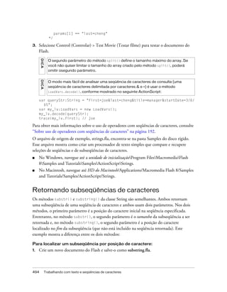 params[1] == "last=cheng"
                  */

3.   Selecione Control (Controlar) > Test Movie (Testar filme) para testar o documento do
     Flash.
      D IC A




                 O segundo parâmetro do método split() define o tamanho máximo do array. Se
                 você não quiser limitar o tamanho do array criado pelo método split(), poderá
                 omitir osegundo parâmetro.
      DICA




                 O modo mais fácil de analisar uma seqüência de caracteres de consulta (uma
                 seqüência de caracteres delimitada por caracteres & e =) é usar o método
                 LoadVars.decode(), conforme mostrado no seguinte ActionScript:

     var queryStr:String = "first=joe&last=cheng&title=manager&startDate=3/6/
       65";
     var my_lv:LoadVars = new LoadVars();
     my_lv.decode(queryStr);
     trace(my_lv.first); // joe

Para obter mais informações sobre o uso de operadores com seqüências de caracteres, consulte
“Sobre uso de operadores com seqüências de caracteres” na página 192.
O arquivo de origem de exemplo, strings.fla, encontra-se na pasta Samples do disco rígido.
Esse arquivo mostra como criar um processador de texto simples que compare e recupere
seleções de seqüências e de subseqüências de caracteres.
■    No Windows, navegue até a unidade de inicializaçãoProgram FilesMacromediaFlash
     8Samples and TutorialsSamplesActionScriptStrings.
■    No Macintosh, navegue até HD do Macintosh/Applications/Macromedia Flash 8/Samples
     and Tutorials/Samples/ActionScript/Strings.


Retornando subseqüências de caracteres
Os métodos substr() e substring() da classe String são semelhantes. Ambos retornam
uma subseqüência de uma seqüência de caracteres e ambos usam dois parâmetros. Nos dois
métodos, o primeiro parâmetro é a posição do caractere inicial na seqüência especificada.
Entretanto, no método substr(), o segundo parâmetro é o tamanho da subseqüência a ser
retornada e, no método substring(), o segundo parâmetro é a posição do caractere
localizado no fim da subseqüência (que não está incluído na seqüência retornada). Este
exemplo mostra a diferença entre os dois métodos:

Para localizar um subseqüência por posição de caractere:
1.   Crie um novo documento do Flash e salve-o como substring.fla.



494            Trabalhando com texto e seqüências de caracteres
 