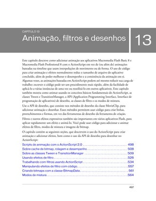 CAPÍTULO 13


Animação, filtros e desenhos
                                                                                                                                     13
Este capítulo descreve como adicionar animação aos aplicativos Macromedia Flash Basic 8 e
Macromedia Flash Professional 8 com o ActionScript em vez de (ou além de) animações
baseadas na timeline que usam interpolações de movimento ou de forma. O uso de código
para criar animação e efeitos normalmente reduz o tamanho de arquivo do aplicativo
concluído, além de poder melhorar o desempenho e a consistência da animação em si.
Algumas vezes, as animações baseadas em ActionScript podem até mesmo reduzir sua carga de
trabalho: escrever o código pode ser um procedimento mais rápido, além da facilidade de
aplicá-lo a várias instâncias de uma vez ou reutilizá-lo em outros aplicativos. Este capítulo
também mostra como animar usando os conceitos básicos fundamentais do ActionScript, as
classes Tween e TransitionManager, a API (Application Programming Interface, Interface de
programação de aplicativos) de desenho, as classes de filtro e os modos de mistura.
Use a API de desenho, que consiste nos métodos de desenho da classe MovieClip, para
adicionar animação e desenhar. Esses métodos permitem usar código para criar linhas,
preenchimentos e formas, em vez das ferramentas de desenho da ferramenta de criação.
Filtros e outros efeitos expressivos também são importantes em vários aplicativos Flash, para
aplicar rapidamente um efeito e animá-lo. Você pode usar código para adicionar e animar
efeitos de filtro, modos de mistura e imagens de bitmap.
O capítulo contém as seguintes seções, que descrevem o uso do ActionScript para criar
animação e adicionar efeitos, bem como o uso da API de desenho para desenhar no
ActionScript:
Scripts de animação com o ActionScript 2.0 . . . . . . . . . . . . . . . . . . . . . . . . . . . . . . 498
Sobre cache de bitmap, rolagem e desempenho . . . . . . . . . . . . . . . . . . . . . . . . . . . 508
Sobre as classes Tween e TransitionManager . . . . . . . . . . . . . . . . . . . . . . . . . . . . . 509
Usando efeitos de filtro . . . . . . . . . . . . . . . . . . . . . . . . . . . . . . . . . . . . . . . . . . . . . . . . . . .526
Trabalhando com filtros usando ActionScript . . . . . . . . . . . . . . . . . . . . . . . . . . . . . . .534
Manipulando efeitos de filtro com código . . . . . . . . . . . . . . . . . . . . . . . . . . . . . . . . . . .557
Criando bitmaps com a classe BitmapData . . . . . . . . . . . . . . . . . . . . . . . . . . . . . . . . . 561
Modos de mistura. . . . . . . . . . . . . . . . . . . . . . . . . . . . . . . . . . . . . . . . . . . . . . . . . . . . . . . .564



                                                                                                                            497
 