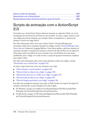 Sobre a ordem de operação . . . . . . . . . . . . . . . . . . . . . . . . . . . . . . . . . . . . . . . . . . . . . . 567
Desenhando com o ActionScript . . . . . . . . . . . . . . . . . . . . . . . . . . . . . . . . . . . . . . . . . . 567
Noções básicas sobre dimensionamento e guias de trecho. . . . . . . . . . . . . . . . . . .583


Scripts de animação com o ActionScript
2.0
Você pode usar o ActionScript 2.0 para adicionar animação aos aplicativos Flash, em vez de
interpolações de movimento ou de forma em uma timeline. As seções a seguir mostram como
usar código para animar instâncias, por exemplo, alterar a transparência e a aparência da
instância e movê-la no Stage (Palco).
Para obter informações sobre como usar as classes Tween e TransitionManager para
automatizar ainda mais as animações baseadas em código, consulte TransitionManager class e
Tween class em Components Language Reference. Essas classes ajudam a adicionar equações de
atenuação avançadas e animações de transição a instâncias de clipe de filme em seu aplicativo.
Vários desses efeitos são difíceis de serem recriados com o ActionScript sem essas classes
predefinidas, pois o código a ser usado envolve a criação de equações matemáticas complexas
para atingir o efeito.
Para obter mais informações sobre como animar desenhos criados com código, consulte
“Desenhando com o ActionScript” na página 567.
As seções a seguir descrevem como usar animações com script:
■   “Sobre animação e taxa de quadros” na página 499
■   “Efeitos de fade em objetos com código” na página 500
■   “Adicionando efeitos de cor e brilho com código” na página 502
■   “Movimentação de objetos com código” na página 505
■   “Efeito de imagem panorâmica com código” na página 506
Para obter um exemplo de animação com script no Flash, localize um arquivo de origem de
exemplo, animation.fla, na pasta Samples do seu disco rígido.
■   No Windows, navegue até unidade de inicializaçãoProgram FilesMacromediaFlash
    8Samples and TutorialsSamplesActionScriptAnimation.
■   No Macintosh, navegue até HD Macintosh/Applications/Macromedia Flash 8/Samples
    and Tutorials/Samples/ActionScript/Animation.




498     Animação, filtros e desenhos
 
