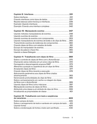 Capítulo 9: Interfaces . . . . . . . . . . . . . . . . . . . . . . . . . . . . . . . . . . . 331
Sobre interfaces . . . . . . . . . . . . . . . . . . . . . . . . . . . . . . . . . . . . . . . . . . . . . .331
Criando interfaces como tipos de dados. . . . . . . . . . . . . . . . . . . . . . . . 337
Noções básicas sobre herança e interfaces . . . . . . . . . . . . . . . . . . . . . 339
Exemplo: Usando interfaces . . . . . . . . . . . . . . . . . . . . . . . . . . . . . . . . . . 340
Exemplo: Criando uma interface complexa . . . . . . . . . . . . . . . . . . . . . 342

Capítulo 10: Manipulando eventos . . . . . . . . . . . . . . . . . . . . . . . 347
Usando métodos manipuladores de eventos . . . . . . . . . . . . . . . . . . . . 348
Usando ouvintes de eventos . . . . . . . . . . . . . . . . . . . . . . . . . . . . . . . . . . .351
Usando ouvintes de eventos com componentes . . . . . . . . . . . . . . . . 353
Usando manipuladores de eventos de botão e de clipe de filme. . . 355
Transmitindo eventos de instâncias de componentes . . . . . . . . . . . . 360
Criando clipes de filme com estados de botão . . . . . . . . . . . . . . . . . . .361
Escopo do manipulador de eventos . . . . . . . . . . . . . . . . . . . . . . . . . . . . 362
Escopo da palavra-chave this . . . . . . . . . . . . . . . . . . . . . . . . . . . . . . . . . 365
Usando a classe Delegate . . . . . . . . . . . . . . . . . . . . . . . . . . . . . . . . . . . . 366

Capítulo 11: Trabalhando com clipes de filme . . . . . . . . . . . . . . 369
Sobre o controle de clipes de filme com o ActionScript . . . . . . . . . . 370
Chamando vários métodos em um único clipe de filme. . . . . . . . . . . 372
Carregando e descarregando arquivos SWF . . . . . . . . . . . . . . . . . . . 373
Alterando a posição e a aparência de um clipe de filme . . . . . . . . . . 376
Arrastando clipes de filme . . . . . . . . . . . . . . . . . . . . . . . . . . . . . . . . . . . . 377
Criando clipes de filme durante a execução . . . . . . . . . . . . . . . . . . . . . 378
Adicionando parâmetros aos clipes de filme criados
dinamicamente . . . . . . . . . . . . . . . . . . . . . . . . . . . . . . . . . . . . . . . . . . . . . . 383
Gerenciando profundidades do clipe de filme . . . . . . . . . . . . . . . . . . . 385
Sobre o armazenamento em cache e a rolagem de clipes
de filme com o ActionScript . . . . . . . . . . . . . . . . . . . . . . . . . . . . . . . . . . 389
Usando clipes de filme como máscaras . . . . . . . . . . . . . . . . . . . . . . . . 397
Manipulando eventos de clipes de filme . . . . . . . . . . . . . . . . . . . . . . . . 399
Atribuindo uma classe a um símbolo de clipe de filme . . . . . . . . . . . . 399
Inicializando as propriedades de classe . . . . . . . . . . . . . . . . . . . . . . . . .401

Capítulo 12: Trabalhando com texto e seqüências
de caracteres . . . . . . . . . . . . . . . . . . . . . . . . . . . . . . . . . . . . . . . . . 403
Sobre campos de texto . . . . . . . . . . . . . . . . . . . . . . . . . . . . . . . . . . . . . . . 405
Sobre o carregamento de texto e variáveis em campos de texto . . .415
Usando fontes . . . . . . . . . . . . . . . . . . . . . . . . . . . . . . . . . . . . . . . . . . . . . . 420
Sobre a renderização de fontes e texto sem serrilhado. . . . . . . . . . . 430




                                                                                            Conteúdo         5
 