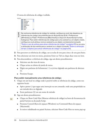 O menu de referências de código é exibido.
     N OT A




                Se nenhuma referência de código for exibida, verifique se você não desativou as
                referências de código nas preferências do ActionScript (Edit > Preferences
                (Windows) ou Flash > Preferences (Macintosh)) e clique em ActionScript na lista
                Category). Para exibir referências de código para uma variável ou um objeto criado,
                verifique se você atribuiu nome à variável ou ao objeto corretamente (consulte
                “Sobre o uso de sufixos para ativar referências de código” na página 51) ou se usou
                a atribuição de tipo estrita para a variável ou o objeto (consulte “Sobre a atribuição
                de tipo a objetos para ativar referências de código” na página 51).

2.   Para percorrer as referências de código, use as teclas de seta para cima e de seta para baixo.
3.   Para selecionar um item no menu, pressione Enter ou Tab ou clique duas vezes no item.
4.   Para desconsiderar a referência de código, siga um destes procedimentos:
     ■         Selecione um dos itens de menu.
     ■         Clique acima ou abaixo da janela de menu.
     ■         Digite um parêntese de fechamento [)] se já tiver digitado um parêntese de abertura
               [(].
     ■         Pressione Escape.

Para exibir manualmente uma referência de código:
1.   Clique em um local no código onde é possível exibir as referências de código, como nos
     seguintes locais:
     ■         Após o ponto (.) que segue uma instrução ou um comando, onde uma propriedade ou
               um método deve ser digitado
     ■         Entre parênteses [()] em um nome de método
2.   Siga um destes procedimentos:
     ■         Clique em Show Code Hint (Mostrar referência de código) na barra de ferramentas do
               painel Actions ou da janela Script.
     ■         Pressione Control+Barra de espaços (Windows) ou Command+Barra de espaços
               (Macintosh).
     ■         Se estiver trabalhando no painel Actions, selecione Show Code Hint no menu pop-up.




50            Escrevendo e editando o ActionScript 2.0
 
