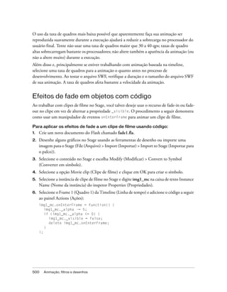 O uso da taxa de quadros mais baixa possível que aparentemente faça sua animação ser
reproduzida suavamente durante a execução ajudará a reduzir a sobrecarga no processador do
usuário final. Tente não usar uma taxa de quadros maior que 30 a 40 qps; taxas de quadro
altas sobrecarregam bastante os processadores; não altere também a aparência da animação (ou
não a altere muito) durante a execução.
Além disso e, principalmente se estiver trabalhando com animação baseada na timeline,
selecione uma taxa de quadros para a animação o quanto antes no processo de
desenvolvimento. Ao testar o arquivo SWF, verifique a duração e o tamanho do arquivo SWF
de sua animação. A taxa de quadros afeta bastante a velocidade da animação.


Efeitos de fade em objetos com código
Ao trabalhar com clipes de filme no Stage, você talvez deseje usar o recurso de fade-in ou fade-
out no clipe em vez de alternar a propriedade _visible. O procedimento a seguir demonstra
como usar um manipulador de eventos onEnterFrame para animar um clipe de filme.

Para aplicar os efeitos de fade a um clipe de filme usando código:
1.   Crie um novo documento do Flash chamado fade1.fla.
2.   Desenhe alguns gráficos no Stage usando as ferramentas de desenho ou importe uma
     imagem para o Stage (File (Arquivo) > Import (Importar) > Import to Stage (Importar para
     o palco)).
3.   Selecione o conteúdo no Stage e escolha Modify (Modificar) > Convert to Symbol
     (Converter em símbolo).
4.   Selecione a opção Movie clip (Clipe de filme) e clique em OK para criar o símbolo.
5.   Selecione a instância de clipe de filme no Stage e digite img1_mc na caixa de texto Instance
     Name (Nome da instância) do inspetor Properties (Propriedades).
6.   Selecione o Frame 1 (Quadro 1) da Timeline (Linha de tempo) e adicione o código a seguir
     ao painel Actions (Ações):
     img1_mc.onEnterFrame = function() {
        img1_mc._alpha -= 5;
        if (img1_mc._alpha <= 0) {
          img1_mc._visible = false;
          delete img1_mc.onEnterFrame;
        }
     };




500    Animação, filtros e desenhos
 