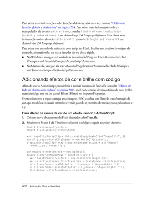 Para obter mais informações sobre funções definidas pelo usuário, consulte “Definindo
funções globais e de timeline” na página 224. Para obter mais informações sobre o
manipulador de eventos onEnterFrame, consulte %{onEnterFrame (manipulador
MovieClip.onEnterFrame)}% em ActionScript 2.0 Language Reference. Para obter mais
informações sobre a função setInterval(), consulte %{função setInterval}% em
ActionScript 2.0 Language Reference.
Para obter um exemplo de animação com script no Flash, localize um arquivo de origem de
exemplo, animation.fla, na pasta Samples do seu disco rígido.
■    No Windows, navegue até unidade de inicializaçãoProgram FilesMacromediaFlash
     8Samples and TutorialsSamplesActionScriptAnimation.
■    No Macintosh, navegue até HD Macintosh/Applications/Macromedia Flash 8/Samples
     and Tutorials/Samples/ActionScript/Animation.


Adicionando efeitos de cor e brilho com código
Além de usar o ActionScript para definir e animar recursos de fade alfa (consulte “Efeitos de
fade em objetos com código” na página 500), você pode animar diversos efeitos de cor e brilho
usando código em vez do painel Filters (Filtros) no inspetor Properties.
O procedimento a seguir carrega uma imagem JPEG e aplica um filtro de transformação de
cor, que modifica os canais vermelho e verde quando o ponteiro do mouse passa pelos eixos x
e y.

Para alterar os canais de cor de um objeto usando o ActionScript:
1.   Crie um novo documento do Flash chamado colorTrans.fla.
2.   Selecione o Frame 1 da Timeline e adicione o código a seguir ao painel Actions:
     import flash.geom.Transform;
     import flash.geom.ColorTransform;

     var imageClip:MovieClip = this.createEmptyMovieClip("imageClip", 1);
     var clipLoader:MovieClipLoader = new MovieClipLoader();
     clipLoader.loadClip("http://www.helpexamples.com/flash/images/
       image1.jpg", imageClip);

     var mouseListener:Object = new Object();
     mouseListener.onMouseMove = function():Void {
       var transformer:Transform = new Transform(imageClip);
       var colorTransformer:ColorTransform = transformer.colorTransform;
       colorTransformer.redMultiplier = (_xmouse / Stage.width) * 1;
       colorTransformer.greenMultiplier = (_ymouse / Stage.height) * 1;
       transformer.colorTransform = colorTransformer;




502    Animação, filtros e desenhos
 