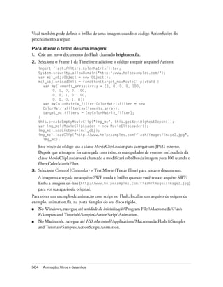 Você também pode definir o brilho de uma imagem usando o código ActionScript do
procedimento a seguir.

Para alterar o brilho de uma imagem:
1.   Crie um novo documento do Flash chamado brightness.fla.
2.   Selecione o Frame 1 da Timeline e adicione o código a seguir ao painel Actions:
     import flash.filters.ColorMatrixFilter;
     System.security.allowDomain("http://www.helpexamples.com/");
     var mcl_obj:Object = new Object();
     mcl_obj.onLoadInit = function(target_mc:MovieClip):Void {
       var myElements_array:Array = [1, 0, 0, 0, 100,
            0, 1, 0, 0, 100,
            0, 0, 1, 0, 100,
            0, 0, 0, 1, 0];
       var myColorMatrix_filter:ColorMatrixFilter = new
       ColorMatrixFilter(myElements_array);
       target_mc.filters = [myColorMatrix_filter];
     }
     this.createEmptyMovieClip("img_mc", this.getNextHighestDepth());
     var img_mcl:MovieClipLoader = new MovieClipLoader();
     img_mcl.addListener(mcl_obj);
     img_mcl.loadClip("http://www.helpexamples.com/flash/images/image2.jpg",
       img_mc);

     Este bloco de código usa a classe MovieClipLoader para carregar um JPEG externo.
     Depois que a imagem for carregada com êxito, o manipulador de eventos onLoadInit da
     classe MovieClipLoader será chamado e modificará o brilho da imagem para 100 usando o
     filtro ColorMatrixFilter.
3.   Selecione Control (Controlar) > Test Movie (Testar filme) para testar o documento.
     A imagem carregada no arquivo SWF muda o brilho quando você testa o arquivo SWF.
     Exiba a imagem on-line (http://www.helpexamples.com/flash/images/image2.jpg)
     para ver sua aparência original.
Para obter um exemplo de animação com script no Flash, localize um arquivo de origem de
exemplo, animation.fla, na pasta Samples do seu disco rígido.
■    No Windows, navegue até unidade de inicializaçãoProgram FilesMacromediaFlash
     8Samples and TutorialsSamplesActionScriptAnimation.
■    No Macintosh, navegue até HD Macintosh/Applications/Macromedia Flash 8/Samples
     and Tutorials/Samples/ActionScript/Animation.




504    Animação, filtros e desenhos
 