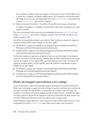 Esse exemplo de código carrega uma imagem externa a partir de um servidor Web remoto
     e, depois que a imagem é carregada completamente, ela é animada no sentido horizontal
     pelo Stage. Em vez de usar um manipulador de eventos onEnterFrame, você poderia usar
     a função setInterval() para animar a imagem.
4.   Selecione Control (Controlar) > Test Movie (Testar filme) para testar o documento.
     A imagem é carregada e, em seguida, animada desde o lado direito do Stage até seu canto
     superior esquerdo.
Para obter informações sobre como usar um manipulador de eventos onEnterFrame ou a
função setInterval() para animar a imagem, consulte “Efeitos de fade em objetos com
código” na página 500.
Para obter um exemplo de animação com script no Flash, localize um arquivo de origem de
exemplo, animation.fla, na pasta Samples do seu disco rígido.
■    No Windows, navegue até unidade de inicializaçãoProgram FilesMacromediaFlash
     8Samples and TutorialsSamplesActionScriptAnimation.
■    No Macintosh, navegue até HD Macintosh/Applications/Macromedia Flash 8/Samples
     and Tutorials/Samples/ActionScript/Animation.
Também há exemplos de aplicativos de galeria de fotos em seu disco rígido. Esses arquivos
mostram como usar o ActionScript para controlar clipes de filme dinamicamente ao carregar
arquivos de imagem em um arquivo SWF, que inclui animação com script. Os arquivos de
origem de exemplo, gallery_tree.fla e gallery_tween.fla, podem ser encontrados na pasta
Samples do seu disco rígido.
■    No Windows, navegue até unidade de inicializaçãoProgram FilesMacromediaFlash
     8Samples and TutorialsSamplesActionScriptGalleries.
■    No Macintosh, navegue até HD Macintosh/Applications/Macromedia Flash 8/Samples
     and Tutorials/Samples/ActionScript/Galleries.


Efeito de imagem panorâmica com código
Com o ActionScript, é fácil utilizar grandes imagens panorâmicas em seus documentos do
Flash. Isso é útil quando a imagem não cabe no Stage ou quando você deseja criar um efeito de
animação, movendo um clipe de filme em panorâmica de um lado a outro do Stage. Por
exemplo, se você possui uma grande imagem panorâmica maior do que o tamanho do Stage e
não deseja reduzir as dimensões da imagem ou aumentar as dimensões do Stage, poderá criar
um clipe de filme que funcionará como uma máscara para a imagem maior.
O procedimento a seguir demonstra como mascarar um clipe de filme dinamicamente e usar o
manipulador de eventos onEnterFrame para animar uma imagem atrás da máscara.



506    Animação, filtros e desenhos
 