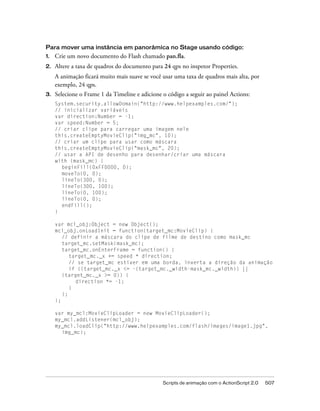 Para mover uma instância em panorâmica no Stage usando código:
1.   Crie um novo documento do Flash chamado pan.fla.
2.   Altere a taxa de quadros do documento para 24 qps no inspetor Properties.
     A animação ficará muito mais suave se você usar uma taxa de quadros mais alta, por
     exemplo, 24 qps.
3.   Selecione o Frame 1 da Timeline e adicione o código a seguir ao painel Actions:
     System.security.allowDomain("http://www.helpexamples.com/");
     // inicializar variáveis
     var direction:Number = -1;
     var speed:Number = 5;
     // criar clipe para carregar uma imagem nele
     this.createEmptyMovieClip("img_mc", 10);
     // criar um clipe para usar como máscara
     this.createEmptyMovieClip("mask_mc", 20);
     // usar a API de desenho para desenhar/criar uma máscara
     with (mask_mc) {
       beginFill(0xFF0000, 0);
       moveTo(0, 0);
       lineTo(300, 0);
       lineTo(300, 100);
       lineTo(0, 100);
       lineTo(0, 0);
       endFill();
     }

     var mcl_obj:Object = new Object();
     mcl_obj.onLoadInit = function(target_mc:MovieClip) {
        // definir a máscara do clipe de filme de destino como mask_mc
        target_mc.setMask(mask_mc);
        target_mc.onEnterFrame = function() {
           target_mc._x += speed * direction;
           // se target_mc estiver em uma borda, inverta a direção da animação
           if ((target_mc._x <= -(target_mc._width-mask_mc._width)) ||
        (target_mc._x >= 0)) {
             direction *= -1;
           }
        };
     };

     var my_mcl:MovieClipLoader = new MovieClipLoader();
     my_mcl.addListener(mcl_obj);
     my_mcl.loadClip("http://www.helpexamples.com/flash/images/image1.jpg",
       img_mc);




                                                Scripts de animação com o ActionScript 2.0   507
 