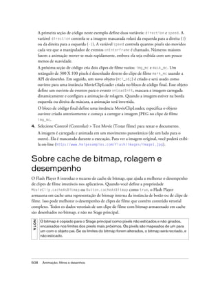 A primeira seção de código neste exemplo define duas variáveis: direction e speed. A
         variável direction controla se a imagem mascarada rolará da esquerda para a direita (1)
         ou da direita para a esquerda (-1). A variável speed controla quantos pixels são movidos
         cada vez que o manipulador de eventos onEnterFrame é chamado. Números maiores
         fazem a animação mover-se mais rapidamente, embora ela seja exibida com um pouco
         menos de suavidade.
         A próxima seção de código cria dois clipes de filme vazios: img_mc e mask_mc. Um
         retângulo de 300 X 100 pixels é desenhado dentro do clipe de filme mark_mc usando a
         API de desenho. Em seguida, um novo objeto (mcl_obj) é criado e será usado como
         ouvinte para uma instância MovieClipLoader criada no bloco de código final. Esse objeto
         define um ouvinte de eventos para o evento onLoadInit, mascara a imagem carregada
         dinamicamente e configura a animação de rolagem. Quando a imagem estiver na borda
         esquerda ou direita da máscara, a animação será invertida.
         O bloco de código final define uma instância MovieClipLoader, especifica o objeto
         ouvinte criado anteriormente e começa a carregar a imagem JPEG no clipe de filme
         img_mc.
4.       Selecione Control (Controlar) > Test Movie (Testar filme) para testar o documento.
         A imagem é carregada e animada em um movimento panorâmico (de um lado para o
         outro). Ela é mascarada durante a execução. Para ver a imagem original, você poderá exibi-
         la on-line (http://www.helpexamples.com/flash/images/image1.jpg).


Sobre cache de bitmap, rolagem e
desempenho
O Flash Player 8 introduz o recurso de cache de bitmap, que ajuda a melhorar o desempenho
de clipes de filme imutáveis nos aplicativos. Quando você define a propriedade
MovieClip.cacheAsBitmap ou Button.cacheAsBitmap como true, o Flash Player
armazena em cache uma representação de bitmap interna da instância de botão ou de clipe de
filme. Isso pode melhorar o desempenho de clipes de filme que contêm conteúdo vetorial
complexo. Todos os dados vetoriais de um clipe de filme com bitmap armazenado em cache
são desenhados no bitmap, e não no Stage principal.
N OT A




          O bitmap é copiado para o Stage principal como pixels não esticados e não girados,
          encaixados nos limites dos pixels mais próximos. Os pixels são mapeados de um para
          um com o objeto pai. Se os limites do bitmap forem alterados, o bitmap será recriado, e
          não esticado.




508        Animação, filtros e desenhos
 