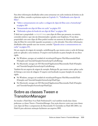 Para obter informações detalhadas sobre como armazenar em cache instâncias de botões ou de
clipes de filme, consulte as próximas seções no Capítulo 11, “Trabalhando com clipes de
filme”:
■   “Sobre o armazenamento em cache e a rolagem de clipes de filme com o ActionScript”
    na página 389
■   “Armazenando um clipe de filme em cache” na página 393
■   “Definindo o plano de fundo de um clipe de filme” na página 396
É ideal usar a propriedade cacheAsBitmap com clipes de filme que possuem, na maioria,
conteúdo estático e que não são dimensionados e girados com freqüência. O uso dessa
propriedade com esses clipes de filme poderá resultar em aumento de desempenho quando o
clipe de filme for convertido (quando sua posição x e y for alterada). Para obter informações
detalhadas sobre quando usar esse recurso, consulte “Quando ativar o armazenamento em
cache” na página 391.
Há um arquivo de origem de exemplo, cacheBitmap.fla, que mostra como o cache de bitmap
pode ser aplicado a uma instância. O arquivo está localizado na pasta Samples do seu disco
rígido.
■   No Windows, navegue até unidade de inicializaçãoProgram FilesMacromediaFlash
    8Samples and TutorialsSamplesActionScriptCacheBitmap.
■   No Macintosh, navegue até HD Macintosh/Applications/Macromedia Flash 8/Samples
    and Tutorials/Samples/ActionScript/CacheBitmap.
Também há um arquivo de origem de exemplo, flashtype.fla, que mostra como aplicar cache
de bitmap a um texto de rolagem. O arquivo está localizado na pasta Samples do seu disco
rígido.
■   No Windows, navegue até unidade de inicializaçãoProgram FilesMacromediaFlash
    8Samples and TutorialsSamplesActionScriptFlashType.
■   No Macintosh, navegue até HD Macintosh/Applications/Macromedia Flash 8/Samples
    and Tutorials/Samples/ActionScript/FlashType.


Sobre as classes Tween e
TransitionManager
Ao instalar o Flash Basic 8 ou Flash Professional 8, você também instala duas classes
poderosas: as classes Tween e TransitionManager. Esta seção descreve como usar essas classes
com clipes de filme e componentes do Macromedia V2 (incluídos no Flash MX 2004 e no
Flash 8) para adicionar animação facilmente aos arquivos SWF.



                                               Sobre as classes Tween e TransitionManager   509
 