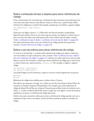 Sobre a atribuição de tipo a objetos para ativar referências de
código
Com o ActionScript 2.0, você pode usar a atribuição de tipo estrita para uma variável que tem
como base uma classe interna, como Button, Array etc. Nesse caso, o painel Script exibirá
referências de código para a variável. Por exemplo, suponha que você defina o seguinte código:
var names:Array = new Array();
names.

Assim que você digita o ponto (.), o Flash exibe uma lista de métodos e propriedades
disponíveis para objetos Array em um menu pop-up, porque você digitou a variável como se
fosse um array. Para obter mais informações sobre como atribuir tipos de dados, consulte
“Sobre a atribuição de tipos de dados e a atribuição estrita de tipos de dados” na página 85.
Para obter informações sobre como usar referências de código quando elas aparecerem,
consulte “Usando referências de código” na página 48.

Sobre o uso de sufixos para ativar referências de código
Se você usa o ActionScript 1 ou deseja exibir referências de código para objetos criados por
você sem atribuir um tipo estritamente a eles (consulte “Sobre a atribuição de tipo a objetos
para ativar referências de código” na página 51), adicione um sufixo especial ao nome de cada
objeto ao criá-lo. Por exemplo, os sufixos que ativam referências de código para a classe Array
e a classe Camera são, respectivamente, _array e _cam. Por exemplo, se digitar o seguinte
código
var my_array = new Array();
var my_cam = Camera.get();
você poderá digitar um dos elementos a seguir (o nome de variável seguido por um ponto):
my_array.
my_cam.

Referências de código serão exibidas para os objetos Array e Camera.
Para objetos que aparecem no Stage, use o sufixo na caixa de texto Instance Name (Nome de
instância) no inspetor Properties (Propriedades). Por exemplo, para exibir referências de
código de objetos MovieClip, use o inspetor Properties para atribuir nomes de instância com o
sufixo _mc a todos os objetos MovieClip. Assim, sempre que você digitar o nome da instância
seguido por um ponto, as referências de código aparecerão.
Embora não sejam necessários sufixos para ativar as referências de código quando você usar a
atribuição de tipo estrita a um objeto, usá-los de forma consistente ajudará a entender seu
código.




                                       Sobre a codificação no painel Actions e na janela Script   51
 