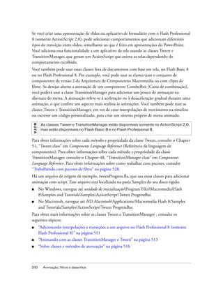 Se você criar uma apresentação de slides ou aplicativo de formulário com o Flash Professional
8 (somente ActionScript 2.0), pode selecionar comportamentos que adicionam diferentes
tipos de transição entre slides, semelhante ao que é feito em apresentações do PowerPoint.
Você adiciona essa funcionalidade a um aplicativo de tela usando as classes Tween e
TransitionManager, que geram um ActionScript que anima as telas dependendo do
comportamento escolhido.
Você também pode usar essas classes fora de documentos com base em tela, no Flash Basic 8
ou no Flash Professional 8. Por exemplo, você pode usar as classes com o conjunto de
componentes da versão 2 da Arquitetura de Componentes Macromedia ou com clipes de
filme. Se desejar alterar a animação de um componente ComboBox (Caixa de combinação),
você poderá usar a classe TransitionManager para adicionar um pouco de atenuação na
abertura do menu. A atenuação refere-se à aceleração ou à desaceleração gradual durante uma
animação, o que confere um aspecto mais realista às animações. Você também pode usar as
classes Tween e TransitionManager, em vez de criar interpolações de movimento na timeline
ou escrever um código personalizado, para criar um sistema próprio de menu animado.
NO TA




         As classes Tween e TransitionManager estão disponíveis somente no ActionScript 2.0,
         mas estão disponíveis no Flash Basic 8 e no Flash Professional 8.


Para obter informações sobre cada método e propriedade da classe Tween, consulte o Chapter
51, “Tween class” em Components Language Reference (Referência da linguagem de
componentes). Para obter informações sobre cada método e propriedade da classe
TransitionManager, consulte o Chapter 48, “TransitionManager class” em Components
Language Reference. Para obter informações sobre como trabalhar com pacotes, consulte
“Trabalhando com pacotes de filtro” na página 528.
Há um arquivo de origem de exemplo, tweenProgress.fla, que usa essas classes para adicionar
animação com script. Esse arquivo está localizado na pasta Samples do seu disco rígido.
■       No Windows, navegue até unidade de inicializaçãoProgram FilesMacromediaFlash
        8Samples and TutorialsSamplesActionScriptTween ProgressBar.
■       No Macintosh, navegue até HD Macintosh/Applications/Macromedia Flash 8/Samples
        and Tutorials/Samples/ActionScript/Tween ProgressBar.
Para obter mais informações sobre as classes Tween e TransitionManager , consulte os
seguintes tópicos:
■       “Adicionando interpolações e transições a um arquivo no Flash Professional 8 (somente
        Flash Professional 8)” na página 511
■       “Animando com as classes TransitionManager e Tween” na página 513
■       “Sobre classes e métodos de atenuação” na página 516



510       Animação, filtros e desenhos
 